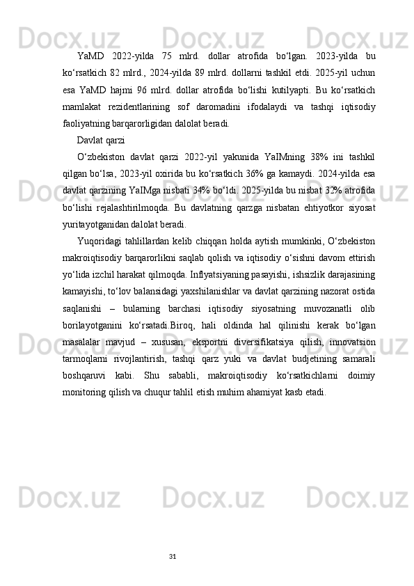 31YaMD   2022-yilda   75   mlrd.   dollar   atrofida   bo‘lgan.   2023-yilda   bu
ko‘rsatkich 82 mlrd., 2024-yilda 89 mlrd. dollarni tashkil etdi. 2025-yil uchun
esa   YaMD   hajmi   96   mlrd.   dollar   atrofida   bo‘lishi   kutilyapti.   Bu   ko‘rsatkich
mamlakat   rezidentlarining   sof   daromadini   ifodalaydi   va   tashqi   iqtisodiy
faoliyatning barqarorligidan dalolat beradi.
Davlat qarzi
O‘zbekiston   davlat   qarzi   2022-yil   yakunida   YaIMning   38%   ini   tashkil
qilgan bo‘lsa, 2023-yil oxirida bu ko‘rsatkich 36% ga kamaydi. 2024-yilda esa
davlat qarzining YaIMga nisbati 34% bo‘ldi. 2025-yilda bu nisbat 32% atrofida
bo‘lishi   rejalashtirilmoqda.   Bu   davlatning   qarzga   nisbatan   ehtiyotkor   siyosat
yuritayotganidan dalolat beradi.
Yuqoridagi  tahlillardan  kelib  chiqqan  holda  aytish   mumkinki,  O‘zbekiston
makroiqtisodiy barqarorlikni  saqlab  qolish va iqtisodiy o‘sishni  davom  ettirish
yo‘lida izchil harakat qilmoqda. Inflyatsiyaning pasayishi, ishsizlik darajasining
kamayishi, to‘lov balansidagi yaxshilanishlar va davlat qarzining nazorat ostida
saqlanishi   –   bularning   barchasi   iqtisodiy   siyosatning   muvozanatli   olib
borilayotganini   ko‘rsatadi.Biroq,   hali   oldinda   hal   qilinishi   kerak   bo‘lgan
masalalar   mavjud   –   xususan,   eksportni   diversifikatsiya   qilish,   innovatsion
tarmoqlarni   rivojlantirish,   tashqi   qarz   yuki   va   davlat   budjetining   samarali
boshqaruvi   kabi.   Shu   sababli,   makroiqtisodiy   ko‘rsatkichlarni   doimiy
monitoring qilish va chuqur tahlil etish muhim ahamiyat kasb etadi. 
