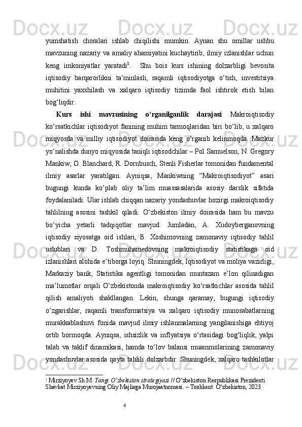 4yumshatish   choralari   ishlab   chiqilishi   mumkin.   Aynan   shu   omillar   ushbu
mavzuning nazariy  va  amaliy ahamiyatini   kuchaytirib,  ilmiy izlanishlar   uchun
keng   imkoniyatlar   yaratadi 1
.     Shu   bois   kurs   ishining   dolzarbligi   bevosita
iqtisodiy   barqarorlikni   ta’minlash,   raqamli   iqtisodiyotga   o‘tish,   investitsiya
muhitini   yaxshilash   va   xalqaro   iqtisodiy   tizimda   faol   ishtirok   etish   bilan
bog‘liqdir.
Kurs   ishi   mavzusining   o‘rganilganlik   darajasi   Makroiqtisodiy
ko‘rsatkichlar   iqtisodiyot   fanining   muhim   tarmoqlaridan   biri   bo‘lib,   u   xalqaro
miqyosda   va   milliy   iqtisodiyot   doirasida   keng   o‘rganib   kelinmoqda.   Mazkur
yo‘nalishda dunyo miqyosida taniqli iqtisodchilar – Pol Samuelson, N. Gregory
Mankiw, O. Blanchard, R. Dornbusch, Stenli Fisherlar tomonidan fundamental
ilmiy   asarlar   yaratilgan.   Ayniqsa,   Mankiwning   “Makroiqtisodiyot”   asari
bugungi   kunda   ko‘plab   oliy   ta’lim   muassasalarida   asosiy   darslik   sifatida
foydalaniladi. Ular ishlab chiqqan nazariy yondashuvlar hozirgi makroiqtisodiy
tahlilning   asosini   tashkil   qiladi.   O‘zbekiston   ilmiy   doirasida   ham   bu   mavzu
bo‘yicha   yetarli   tadqiqotlar   mavjud.   Jumladan,   A.   Xudoyberganovning
iqtisodiy   siyosatga   oid   ishlari,   B.   Xoshimovning   zamonaviy   iqtisodiy   tahlil
uslublari   va   D.   Toshmuhamedovning   makroiqtisodiy   statistikaga   oid
izlanishlari alohida e’tiborga loyiq. Shuningdek, Iqtisodiyot va moliya vazirligi,
Markaziy   bank,   Statistika   agentligi   tomonidan   muntazam   e’lon   qilinadigan
ma’lumotlar   orqali   O‘zbekistonda   makroiqtisodiy   ko‘rsatkichlar   asosida   tahlil
qilish   amaliyoti   shakllangan.   Lekin,   shunga   qaramay,   bugungi   iqtisodiy
o‘zgarishlar,   raqamli   transformatsiya   va   xalqaro   iqtisodiy   munosabatlarning
murakkablashuvi   fonida   mavjud   ilmiy   ishlanmalarning   yangilanishiga   ehtiyoj
ortib   bormoqda.   Ayniqsa,   ishsizlik   va   inflyatsiya   o‘rtasidagi   bog‘liqlik,   yalpi
talab   va   taklif   dinamikasi,   hamda   to‘lov   balansi   muammolarining   zamonaviy
yondashuvlar  asosida qayta tahlili dolzarbdir. Shuningdek, xalqaro tashkilotlar
1
  Mirziyoyev Sh.M.  Yangi O‘zbekiston strategiyasi  // O‘zbekiston Respublikasi Prezidenti 
Shavkat Mirziyoyevning Oliy Majlisga Murojaatnomasi. – Toshkent: O‘zbekiston, 2023. 