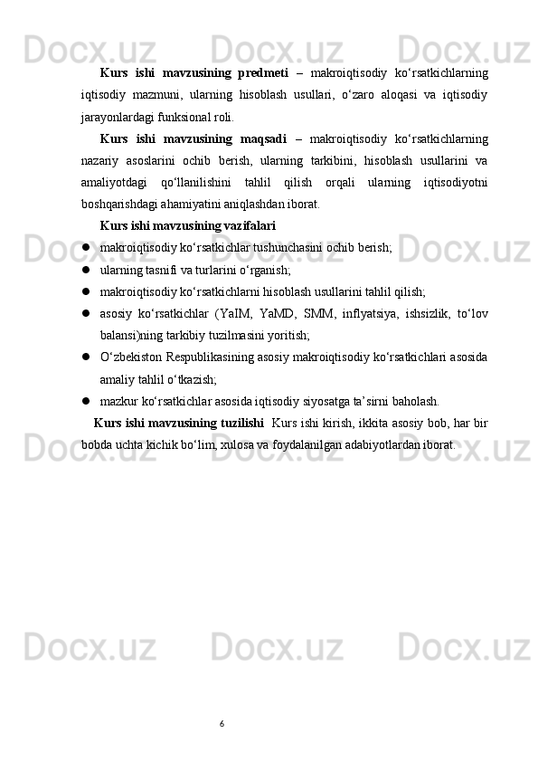 6Kurs   ishi   mavzusining   predmeti   –   makroiqtisodiy   ko‘rsatkichlarning
iqtisodiy   mazmuni,   ularning   hisoblash   usullari,   o‘zaro   aloqasi   va   iqtisodiy
jarayonlardagi funksional roli.
Kurs   ishi   mavzusining   maqsadi   –   makroiqtisodiy   ko‘rsatkichlarning
nazariy   asoslarini   ochib   berish,   ularning   tarkibini,   hisoblash   usullarini   va
amaliyotdagi   qo‘llanilishini   tahlil   qilish   orqali   ularning   iqtisodiyotni
boshqarishdagi ahamiyatini aniqlashdan iborat.
Kurs ishi mavzusining vazifalari
 makroiqtisodiy ko‘rsatkichlar tushunchasini ochib berish;
 ularning tasnifi va turlarini o‘rganish;
 makroiqtisodiy ko‘rsatkichlarni hisoblash usullarini tahlil qilish;
 asosiy   ko‘rsatkichlar   (YaIM,   YaMD,   SMM,   inflyatsiya,   ishsizlik,   to‘lov
balansi)ning tarkibiy tuzilmasini yoritish;
 O‘zbekiston Respublikasining asosiy makroiqtisodiy ko‘rsatkichlari asosida
amaliy tahlil o‘tkazish;
 mazkur ko‘rsatkichlar asosida iqtisodiy siyosatga ta’sirni baholash.
Kurs ishi mavzusining tuzilishi    Kurs ishi kirish, ikkita asosiy bob, har bir
bobda uchta kichik bo‘lim, xulosa va foydalanilgan adabiyotlardan iborat. 