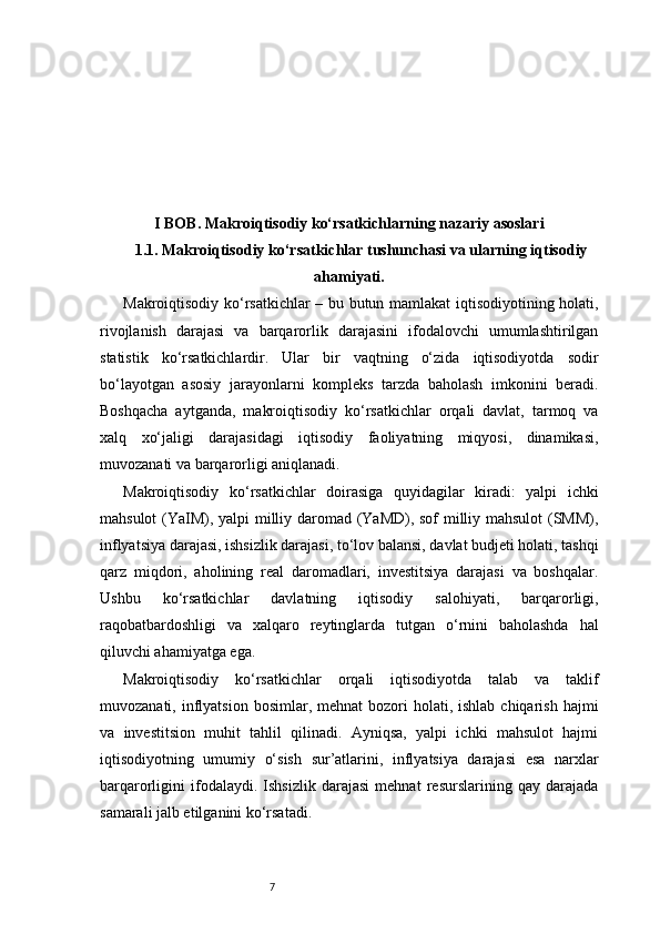 7I BOB. Makroiqtisodiy ko‘rsatkichlarning nazariy asoslari
1.1. Makroiqtisodiy ko‘rsatkichlar tushunchasi va ularning iqtisodiy
ahamiyati .
Makroiqtisodiy ko‘rsatkichlar – bu butun mamlakat iqtisodiyotining holati,
rivojlanish   darajasi   va   barqarorlik   darajasini   ifodalovchi   umumlashtirilgan
statistik   ko‘rsatkichlardir.   Ular   bir   vaqtning   o‘zida   iqtisodiyotda   sodir
bo‘layotgan   asosiy   jarayonlarni   kompleks   tarzda   baholash   imkonini   beradi.
Boshqacha   aytganda,   makroiqtisodiy   ko‘rsatkichlar   orqali   davlat,   tarmoq   va
xalq   xo‘jaligi   darajasidagi   iqtisodiy   faoliyatning   miqyosi,   dinamikasi,
muvozanati va barqarorligi aniqlanadi.
Makroiqtisodiy   ko‘rsatkichlar   doirasiga   quyidagilar   kiradi:   yalpi   ichki
mahsulot (YaIM), yalpi milliy daromad (YaMD), sof milliy mahsulot (SMM),
inflyatsiya darajasi, ishsizlik darajasi, to‘lov balansi, davlat budjeti holati, tashqi
qarz   miqdori,   aholining   real   daromadlari,   investitsiya   darajasi   va   boshqalar.
Ushbu   ko‘rsatkichlar   davlatning   iqtisodiy   salohiyati,   barqarorligi,
raqobatbardoshligi   va   xalqaro   reytinglarda   tutgan   o‘rnini   baholashda   hal
qiluvchi ahamiyatga ega.
Makroiqtisodiy   ko‘rsatkichlar   orqali   iqtisodiyotda   talab   va   taklif
muvozanati,  inflyatsion  bosimlar, mehnat  bozori  holati,  ishlab  chiqarish  hajmi
va   investitsion   muhit   tahlil   qilinadi.   Ayniqsa,   yalpi   ichki   mahsulot   hajmi
iqtisodiyotning   umumiy   o‘sish   sur’atlarini,   inflyatsiya   darajasi   esa   narxlar
barqarorligini   ifodalaydi.   Ishsizlik   darajasi   mehnat   resurslarining   qay   darajada
samarali jalb etilganini ko‘rsatadi. 