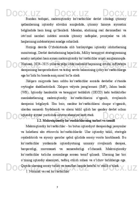 9Bundan   tashqari,   makroiqtisodiy   ko‘rsatkichlar   davlat   ichidagi   ijtimoiy
qatlamlarning   iqtisodiy   ahvolini   aniqlashda,   ijtimoiy   himoya   siyosatini
belgilashda   ham   keng   qo‘llaniladi.   Masalan,   aholining   real   daromadlari   va
iste’mol   narxlari   indeksi   asosida   ijtimoiy   nafaqalar,   pensiyalar   va   ish
haqlarining indeksatsiyasi amalga oshiriladi.
Hozirgi   davrda   O‘zbekistonda   olib   borilayotgan   iqtisodiy   islohotlarning
monitoringi, Davlat dasturlarining bajarilishi, Milliy taraqqiyot strategiyasining
amaliy natijalari ham aynan makroiqtisodiy ko‘rsatkichlar orqali aniqlanmoqda.
Xususan, 2024–2025-yillarda yalpi ichki mahsulot hajmining ortishi, inflyatsiya
darajasining barqarorlashuvi va tashqi savdo balansining ijobiy ko‘rsatkichlarga
ega bo‘lishi bu borada aniq misol bo‘la oladi.
Xalqaro   miqyosda   ham   ushbu   ko‘rsatkichlar   asosida   davlatlar   o‘rtasida
reytinglar   shakllantiriladi.   Xalqaro   valyuta   jamg‘armasi   (IMF),   Jahon   banki
(WB),   Iqtisodiy   hamkorlik   va   taraqqiyot   tashkiloti   (OECD)   kabi   tashkilotlar
mamlakatlarning   makroiqtisodiy   ko‘rsatkichlarini   o‘rganib,   rivojlanish
darajasini   belgilaydi.   Shu   bois,   mazkur   ko‘rsatkichlarni   chuqur   o‘rganish,
ulardan   samarali   foydalanish   va   ularni   tahlil   qilish   har   qanday   davlat   uchun
iqtisodiy siyosat yuritishda ustuvor ahamiyat kasb etadi.
1.2. Makroiqtisodiy ko‘rsatkichlarning turlari va tasnifi
Makroiqtisodiy ko‘rsatkichlar - bu butun iqtisodiyot darajasidagi jarayonlar
va   holatlarni   aks   ettiruvchi   ko‘rsatkichlardir.   Ular   iqtisodiy   tahlil,   strategik
rejalashtirish   va   siyosiy   qarorlar   qabul   qilishda   asosiy   vosita   hisoblanadi.   Bu
ko‘rsatkichlar   yordamida   iqtisodiyotning   umumiy   rivojlanish   darajasi,
barqarorligi,   muvozanati   va   samaradorligi   o‘lchanadi.   Makroiqtisodiy
ko‘rsatkichlar   turlicha   mezonlarga   asosan   tasnif   qilinadi.   Ularning   har   biri
o‘zining   iqtisodiy   ahamiyati,   tadbiq   etilish   sohasi   va   o‘lchov   birliklariga   ega.
Quyida ularning asosiy turlari va tasniflari haqida batafsil to‘xtalib o‘tiladi.
1. Nominal va real ko‘rsatkichlar 