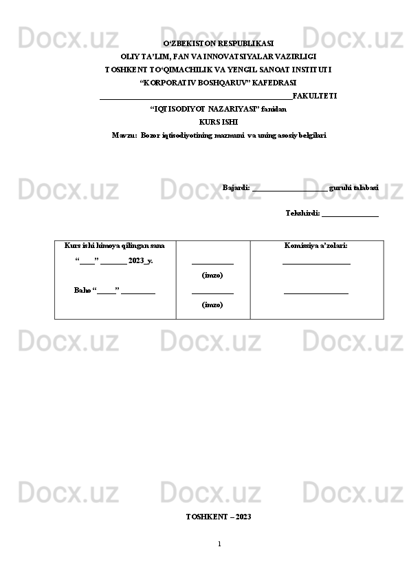 O‘ZBEKISTON RESPUBLIKASI 
OLIY TA’LIM, FAN VA INNOVATSIYALAR VAZIRLIGI
TOSHKENT TO‘QIMACHILIK VA YENGIL SANOAT INSTITUTI
“KORPORATIV BOSHQARUV” KAFEDRASI
___________________________________________________FAKULTETI
“IQTISODIYOT NAZARIYASI” fanidan
KURS ISHI
Mavzu:  Bozor iqtisodiyotining mazmuni  va uning asosiy belgilari
Bajardi: ____________________ guruhi talabasi 
Tekshirdi: _______________
Kurs   ishi   himoy a  qilingan   sana
“____” _______ 202 3_ y.
Baho “ _____ ”  _________ ___________
(imzo)
___________
(imzo) Komissiya   a’zolari:
__________________
_________________
TOSHKENT – 2023
1 