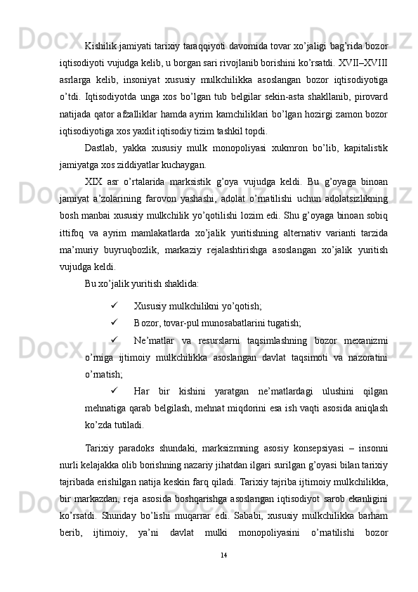 Kishilik jamiyati tarixiy taraqqiyoti davomida tovar xo’jaligi bag’rida bozor
iqtisodiyoti vujudga kelib, u borgan sari rivojlanib borishini ko’rsatdi. XVII–XVIII
asrlarga   kelib,   insoniyat   xususiy   mulkchilikka   asoslangan   bozor   iqtisodiyotiga
o’tdi.   Iqtisodiyotda   unga   xos   bo’lgan   tub   belgilar   sekin-asta   shakllanib,   pirovard
natijada qator afzalliklar hamda ayrim kamchiliklari bo’lgan hozirgi zamon bozor
iqtisodiyotiga xos yaxlit iqtisodiy tizim tashkil topdi. 
Dastlab,   yakka   xususiy   mulk   monopoliyasi   xukmron   bo’lib,   kapitalistik
jamiyatga xos ziddiyatlar kuchaygan.
XIX   asr   o’rtalarida   marksistik   g’oya   vujudga   keldi.   Bu   g’oyaga   binoan
jamiyat   a’zolarining   farovon   yashashi,   adolat   o’rnatilishi   uchun   adolatsizlikning
bosh manbai xususiy mulkchilik yo’qotilishi lozim edi. Shu g’oyaga binoan sobiq
ittifoq   va   ayrim   mamlakatlarda   xo’jalik   yuritishning   alternativ   varianti   tarzida
ma’muriy   buyruqbozlik,   markaziy   rejalashtirishga   asoslangan   xo’jalik   yuritish
vujudga keldi.
Bu xo’jalik yuritish shaklida:
 Xususiy mulkchilikni yo’qotish;
 Bozor, tovar-pul munosabatlarini tugatish;
 Ne’matlar   va   resurslarni   taqsimlashning   bozor   mexanizmi
o’rniga   ijtimoiy   mulkchilikka   asoslangan   davlat   taqsimoti   va   nazoratini
o’rnatish;
 Har   bir   kishini   yaratgan   ne’matlardagi   ulushini   qilgan
mehnatiga qarab belgilash, mehnat miqdorini esa ish vaqti asosida aniqlash
ko’zda tutiladi. 
Tarixiy   paradoks   shundaki,   marksizmning   asosiy   konsepsiyasi   –   insonni
nurli kelajakka olib borishning nazariy jihatdan ilgari surilgan g’oyasi bilan tarixiy
tajribada erishilgan natija keskin farq qiladi. Tarixiy tajriba ijtimoiy mulkchilikka,
bir   markazdan,   reja   asosida   boshqarishga   asoslangan   iqtisodiyot   sarob   ekanligini
ko’rsatdi.   Shunday   bo’lishi   muqarrar   edi.   Sababi,   xususiy   mulkchilikka   barham
berib,   ijtimoiy,   ya’ni   davlat   mulki   monopoliyasini   o’rnatilishi   bozor
14 