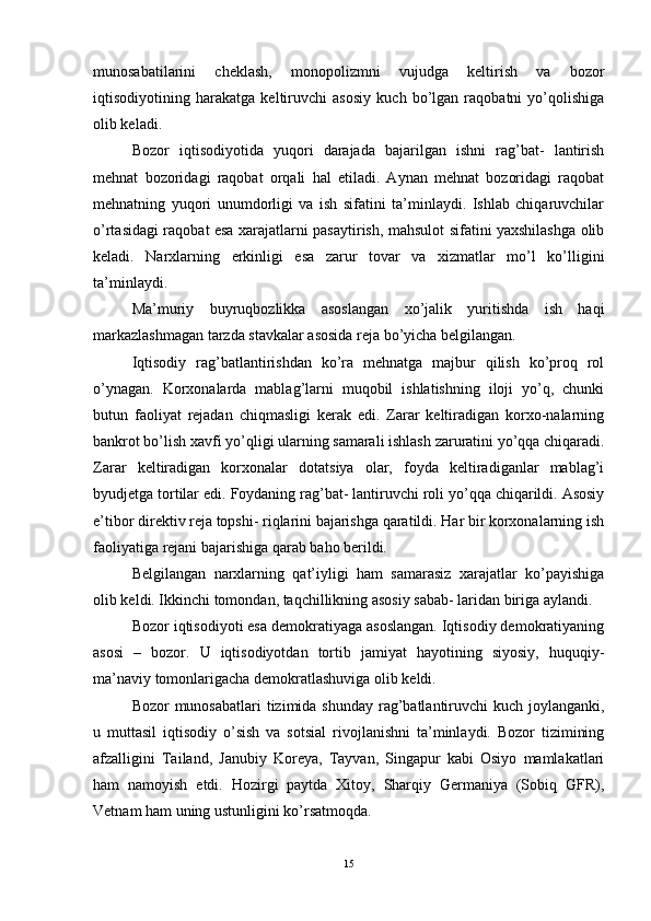 munosabatilarini   cheklash,   monopolizmni   vujudga   keltirish   va   bozor
iqtisodiyotining   harakatga   keltiruvchi   asosiy   kuch   bo’lgan   raqobatni   yo’qolishiga
olib keladi. 
Bozor   iqtisodiyotida   yuqori   darajada   bajarilgan   ishni   rag’bat-   lantirish
mehnat   bozoridagi   raqobat   orqali   hal   etiladi.   Aynan   mehnat   bozoridagi   raqobat
mehnatning   yuqori   unumdorligi   va   ish   sifatini   ta’minlaydi.   Ishlab   chiqaruvchilar
o’rtasidagi raqobat esa xarajatlarni pasaytirish, mahsulot sifatini yaxshilashga olib
keladi.   Narxlarning   erkinligi   esa   zarur   tovar   va   xizmatlar   mo’l   ko’lligini
ta’minlaydi. 
Ma’muriy   buyruqbozlikka   asoslangan   xo’jalik   yuritishda   ish   haqi
markazlashmagan tarzda stavkalar asosida reja bo’yicha belgilangan. 
Iqtisodiy   rag’batlantirishdan   ko’ra   mehnatga   majbur   qilish   ko’proq   rol
o’ynagan.   Korxonalarda   mablag’larni   muqobil   ishlatishning   iloji   yo’q,   chunki
butun   faoliyat   rejadan   chiqmasligi   kerak   edi.   Zarar   keltiradigan   korxo-nalarning
bankrot bo’lish xavfi yo’qligi ularning samarali ishlash zaruratini yo’qqa chiqaradi.
Zarar   keltiradigan   korxonalar   dotatsiya   olar,   foyda   keltiradiganlar   mablag’i
byudjetga tortilar edi. Foydaning rag’bat- lantiruvchi roli yo’qqa chiqarildi. Asosiy
e’tibor direktiv reja topshi- riqlarini bajarishga qaratildi. Har bir korxonalarning ish
faoliyatiga rejani bajarishiga qarab baho berildi. 
Belgilangan   narxlarning   qat’iyligi   ham   samarasiz   xarajatlar   ko’payishiga
olib keldi. Ikkinchi tomondan, taqchillikning asosiy sabab- laridan biriga aylandi. 
Bozor iqtisodiyoti esa demokratiyaga asoslangan. Iqtisodiy demokratiyaning
asosi   –   bozor.   U   iqtisodiyotdan   tortib   jamiyat   hayotining   siyosiy,   huquqiy-
ma’naviy tomonlarigacha demokratlashuviga olib keldi. 
Bozor munosabatlari  tizimida shunday rag’batlantiruvchi kuch joylanganki,
u   muttasil   iqtisodiy   o’sish   va   sotsial   rivojlanishni   ta’minlaydi.   Bozor   tizimining
afzalligini   Tailand,   Janubiy   Koreya,   Tayvan,   Singapur   kabi   Osiyo   mamlakatlari
ham   namoyish   etdi.   Hozirgi   paytda   Xitoy,   Sharqiy   Germaniya   (Sobiq   GFR),
Vetnam ham uning ustunligini ko’rsatmoqda. 
15 