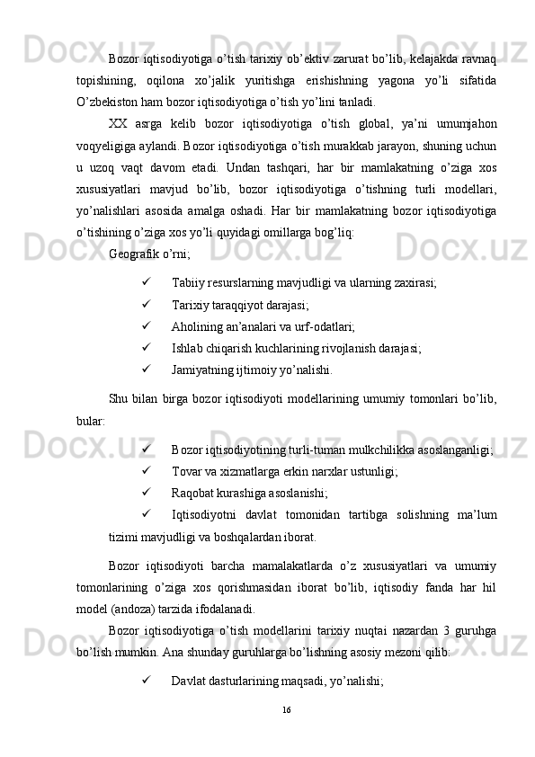 Bozor iqtisodiyotiga o’tish tarixiy ob’ektiv zarurat bo’lib, kelajakda ravnaq
topishining,   oqilona   xo’jalik   yuritishga   erishishning   yagona   yo’li   sifatida
O’zbekiston ham bozor iqtisodiyotiga o’tish yo’lini tanladi. 
XX   asrga   kelib   bozor   iqtisodiyotiga   o’tish   global,   ya’ni   umumjahon
voqyeligiga aylandi. Bozor iqtisodiyotiga o’tish murakkab jarayon, shuning uchun
u   uzoq   vaqt   davom   etadi.   Undan   tashqari,   har   bir   mamlakatning   o’ziga   xos
xususiyatlari   mavjud   bo’lib,   bozor   iqtisodiyotiga   o’tishning   turli   modellari,
yo’nalishlari   asosida   amalga   oshadi.   Har   bir   mamlakatning   bozor   iqtisodiyotiga
o’tishining o’ziga xos yo’li quyidagi omillarga bog’liq: 
Geografik o’rni; 
 Tabiiy resurslarning mavjudligi va ularning zaxirasi; 
 Tarixiy taraqqiyot darajasi; 
 Aholining an’analari va urf-odatlari; 
 Ishlab chiqarish kuchlarining rivojlanish darajasi; 
 Jamiyatning ijtimoiy yo’nalishi. 
Shu   bilan   birga   bozor   iqtisodiyoti   modellarining   umumiy   tomonlari   bo’lib,
bular: 
 Bozor iqtisodiyotining turli-tuman mulkchilikka asoslanganligi; 
 Tovar va xizmatlarga erkin narxlar ustunligi; 
 Raqobat kurashiga asoslanishi; 
 Iqtisodiyotni   davlat   tomonidan   tartibga   solishning   ma’lum
tizimi mavjudligi va boshqalardan iborat. 
Bozor   iqtisodiyoti   barcha   mamalakatlarda   o’z   xususiyatlari   va   umumiy
tomonlarining   o’ziga   xos   qorishmasidan   iborat   bo’lib,   iqtisodiy   fanda   har   hil
model (andoza) tarzida ifodalanadi.
Bozor   iqtisodiyotiga   o’tish   modellarini   tarixiy   nuqtai   nazardan   3   guruhga
bo’lish mumkin. Ana shunday guruhlarga bo’lishning asosiy mezoni qilib: 
 Davlat dasturlarining maqsadi, yo’nalishi; 
16 