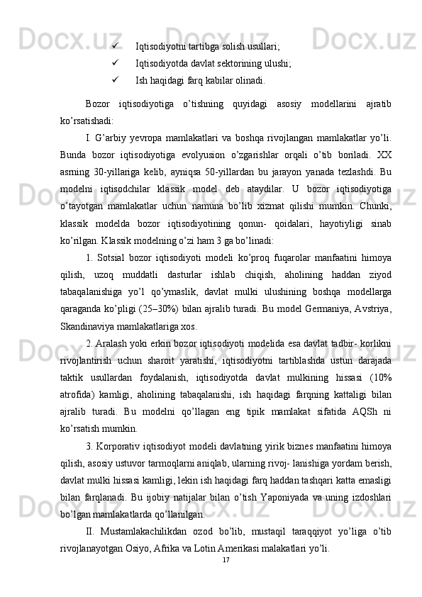  Iqtisodiyotni tartibga solish usullari; 
 Iqtisodiyotda davlat sektorining ulushi; 
 Ish haqidagi farq kabilar olinadi. 
Bozor   iqtisodiyotiga   o’tishning   quyidagi   asosiy   modellarini   ajratib
ko’rsatishadi: 
I.   G’arbiy   yevropa   mamlakatlari   va   boshqa   rivojlangan   mamlakatlar   yo’li.
Bunda   bozor   iqtisodiyotiga   evolyusion   o’zgarishlar   orqali   o’tib   boriladi.   XX
asrning   30-yillariga   kelib,   ayniqsa   50-yillardan   bu   jarayon   yanada   tezlashdi.   Bu
modelni   iqtisodchilar   klassik   model   deb   ataydilar.   U   bozor   iqtisodiyotiga
o’tayotgan   mamlakatlar   uchun   namuna   bo’lib   xizmat   qilishi   mumkin.   Chunki,
klassik   modelda   bozor   iqtisodiyotining   qonun-   qoidalari,   hayotiyligi   sinab
ko’rilgan. Klassik modelning o’zi ham 3 ga bo’linadi:
1.   Sotsial   bozor   iqtisodiyoti   modeli   ko’proq   fuqarolar   manfaatini   himoya
qilish,   uzoq   muddatli   dasturlar   ishlab   chiqish,   aholining   haddan   ziyod
tabaqalanishiga   yo’l   qo’ymaslik,   davlat   mulki   ulushining   boshqa   modellarga
qaraganda ko’pligi (25–30%) bilan ajralib turadi. Bu model Germaniya, Avstriya,
Skandinaviya mamlakatlariga xos. 
2. Aralash yoki erkin bozor iqtisodiyoti modelida esa davlat tadbir- korlikni
rivojlantirish   uchun   sharoit   yaratishi,   iqtisodiyotni   tartiblashda   ustun   darajada
taktik   usullardan   foydalanish,   iqtisodiyotda   davlat   mulkining   hissasi   (10%
atrofida)   kamligi,   aholining   tabaqalanishi,   ish   haqidagi   farqning   kattaligi   bilan
ajralib   turadi.   Bu   modelni   qo’llagan   eng   tipik   mamlakat   sifatida   AQSh   ni
ko’rsatish mumkin. 
3. Korporativ iqtisodiyot  modeli  davlatning yirik biznes  manfaatini  himoya
qilish, asosiy ustuvor tarmoqlarni aniqlab, ularning rivoj- lanishiga yordam berish,
davlat mulki hissasi kamligi, lekin ish haqidagi farq haddan tashqari katta emasligi
bilan   farqlanadi.   Bu   ijobiy   natijalar   bilan   o’tish   Yaponiyada   va   uning   izdoshlari
bo’lgan mamlakatlarda qo’llanilgan.
II.   Mustamlakachilikdan   ozod   bo’lib,   mustaqil   taraqqiyot   yo’liga   o’tib
rivojlanayotgan Osiyo, Afrika va Lotin Amerikasi malakatlari yo’li. 
17 