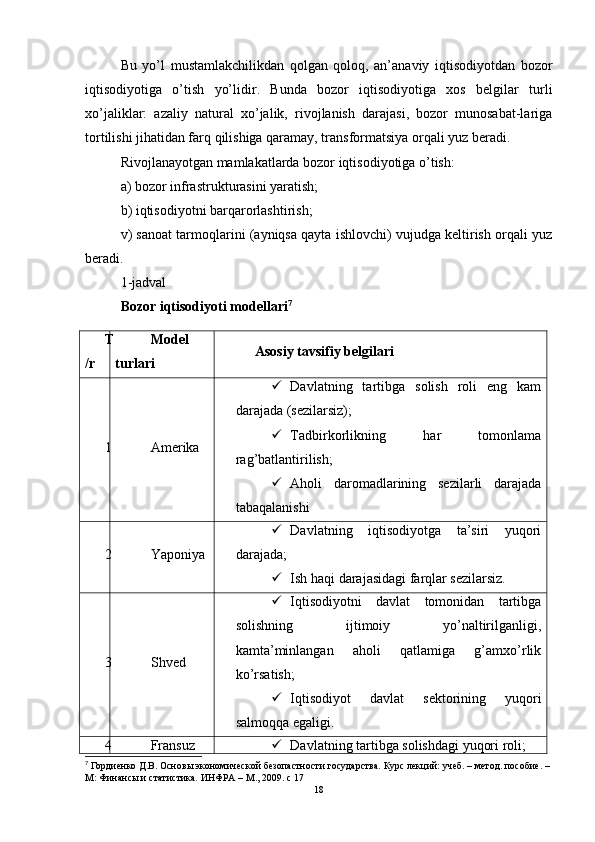 Bu   yo’l   mustamlakchilikdan   qolgan   qoloq,   an’anaviy   iqtisodiyotdan   bozor
iqtisodiyotiga   o’tish   yo’lidir.   Bunda   bozor   iqtisodiyotiga   xos   belgilar   turli
xo’jaliklar:   azaliy   natural   xo’jalik,   rivojlanish   darajasi,   bozor   munosabat-lariga
tortilishi jihatidan farq qilishiga qaramay, transformatsiya orqali yuz beradi.
Rivojlanayotgan mamlakatlarda bozor iqtisodiyotiga o’tish: 
a) bozor infrastrukturasini yaratish; 
b) iqtisodiyotni barqarorlashtirish; 
v) sanoat tarmoqlarini (ayniqsa qayta ishlovchi) vujudga keltirish orqali yuz
beradi. 
1-jadval
Bozor iqtisodiyoti modellari 7
T
/r Model
turlari Asosiy tavsifiy belgilari
1 Amerika  Davlatning   tartibga   solish   roli   eng   kam
darajada (sezilarsiz);
 Tadbirkorlikning   har   tomonlama
rag’batlantirilish;
 Aholi   daromadlarining   sezilarli   darajada
tabaqalanishi
2 Yaponiya  Davlatning   iqtisodiyotga   ta’siri   yuqori
darajada;
 Ish haqi darajasidagi farqlar sezilarsiz.
3 Shved  Iqtisodiyotni   davlat   tomonidan   tartibga
solishning   ijtimoiy   yo’naltirilganligi,
kamta’minlangan   aholi   qatlamiga   g’amxo’rlik
ko’rsatish;
 Iqtisodiyot   davlat   sektorining   yuqori
salmoqqa egaligi.
4 Fransuz  Davlatning tartibga solishdagi yuqori roli;
7
 Гордиенко Д.В. Основы экономической безопастности государства. Курс лекций: учеб. – метод. пособие. – 
М: Финансы и статистика. ИНФРА – М., 2009. с 17
18 