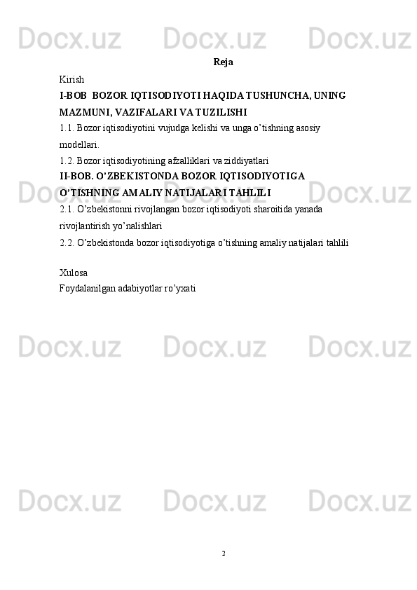 Reja 
Kirish
I-BOB  BOZOR IQTISODIYOTI HAQIDA TUSHUNCHA, UNING 
MAZMUNI, VAZIFALARI VA TUZILISHI
1.1 .  Bozor iqtisodiyotini vujudga kelishi va unga o’tishning asosiy 
modellari.
1.2. Bozor iqtisodiyotining afzalliklari va ziddiyatlari
II-BOB. O’ZBEKISTONDA BOZOR IQTISODIYOTIGA 
O’TISHNING AMALIY NATIJALARI TAHLILI
2.1. O’zbekistonni rivojlangan bozor iqtisodiyoti sharoitida yanada 
rivojlantirish yo’nalishlari
2.2. O’zbekistonda bozor iqtisodiyotiga o’tishning amaliy natijalari tahlili
Xulosa
Foydalanilgan adabiyotlar ro’yxati
2 