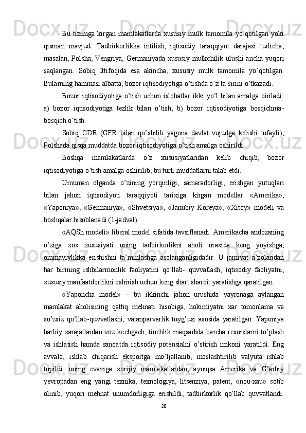 Bu   tizimga   kirgan   mamlakatlarda   xususiy   mulk   tamomila   yo’qotilgan   yoki
qisman   mavjud.   Tadbirkorlikka   intilish,   iqtisodiy   taraqqiyot   darajasi   turlicha;
masalan,  Polsha,  Vengriya, Germaniyada  xususiy   mulkchilik  ulushi   ancha  yuqori
saqlangan.   Sobiq   Ittifoqida   esa   akincha,   xususiy   mulk   tamomila   yo’qotilgan.
Bularning hammasi albatta, bozor iqtisodiyotiga o’tishda o’z ta’sirini o’tkazadi. 
Bozor   iqtisodiyotiga   o’tish   uchun  islohatlar   ikki   yo’l   bilan   amalga  oiriladi:
a)   bozor   iqtisodiyotiga   tezlik   bilan   o’tish;   b)   bozor   iqtisodiyotiga   bosqichma-
bosqich o’tish. 
Sobiq   GDR   (GFR   bilan   qo’shilib   yagona   davlat   vujudga   kelishi   tufayli),
Polshada qisqa muddatda bozor iqtisodiyotiga o’tish amalga oshirildi.
Boshqa   mamlakatlarda   o’z   xususiyatlaridan   kelib   chiqib,   bozor
iqtisodiyotiga o’tish amalga oshirilib, bu turli muddatlarni talab etdi. 
Umuman   olganda   o’zining   yorqinligi,   samaradorligi,   erishgan   yutuqlari
bilan   jahon   iqtisodiyoti   taraqqiyoti   tarixiga   kirgan   modellar   «Amerika»,
«Yaponiya»,   «Germaniya»,   «Shvetsiya»,   «Janubiy   Koreya»,   «Xitoy»   modeli   va
boshqalar hisoblanadi (1-jadval). 
«AQSh modeli» liberal model sifatida tavsiflanadi. Amerikacha andozaning
o’ziga   xos   xususiyati   uning   tadbirkorlikni   aholi   orasida   keng   yoyishga,
ommaviylikka   erishishni   ta’minlashga   asolanganligidadir.   U   jamiyat   a’zolaridan
har   birining   ishbilarmonlik   faoliyatini   qo’llab-   quvvatlash,   iqtisodiy   faoliyatni,
xususiy manfaatdorlikni oshirish uchun keng shart sharoit yaratishga qaratilgan. 
«Yaponcha   model»   –   bu   ikkinchi   jahon   urushida   vayronaga   aylangan
mamlakat   aholisining   qattiq   mehnati   hisobiga,   hokimiyatni   xar   tomonlama   va
so’zsiz   qo’llab-quvvatlashi,   vatanparvarlik   tuyg’usi   asosida   yaratilgan.   Yaponiya
harbiy xarajatlardan voz kechgach, tinchlik maqsadida barcha resurslarni to’plash
va   ishlatish   hamda   sanoatda   iqtisodiy   potensialni   o’stirish   imkoni   yaratildi.   Eng
avvalo,   ishlab   chiqarish   eksportga   mo’ljallanib,   moslashtirilib   valyuta   ishlab
topildi,   uning   evaziga   xorijiy   mamlakatlardan,   ayniqsa   Amerika   va   G’arbiy
yevropadan   eng   yangi   texnika,   texnologiya,   litsenziya,   patent,   «nou-xau»   sotib
olinib,   yuqori   mehnat   unumdorligiga   erishildi,   tadbirkorlik   qo’llab   quvvatlandi.
20 