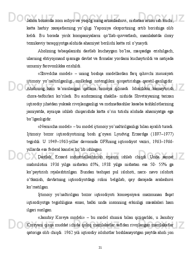Jahon bozorida xom ashyo va yoqilg’ining arzonlashuvi, nisbatan arzon ish kuchi,
katta   harbiy   xarajatlarning   yo’qligi   Yaponiya   eksportining   ortib   borishiga   olib
keldi.   Bu   borada   yirik   kompaniyalarni   qo’llab-quvvatlash,   mamlakatda   ilmiy
texnikaviy taraqqiyotga alohida ahamiyat berilishi katta rol o’ynaydi. 
Aholining   tabaqalanishi   dastlab   kuchaygan   bo’lsa,   maqsadga   erishilgach,
ularning ehtiyojmand qismiga davlat va firmalar yordami kuchaytirildi va natijada
umumiy farovonlikka erishildi.
«Shvedcha   model»   –   uning   boshqa   modellardan   farq   qiluvchi   xususiyati
ijtimoiy   yo’naltirilganligi,   mulkdagi   notenglikni   qisqartirishga   qaratil-ganligidir.
Aholining   kam   ta’minlangan   qatlami   himoya   qilinadi.   Ishsizlikni   kamaytirish
chora-tadbirlari   ko’riladi.   Bu   andozaning   shaklla-   nishida   Shvetsiyaning   tarixan
iqtisodiy jihatdan yuksak rivojlanganligi va mehnatkashlar kasaba tashkilotlarining
jamiyatda,   ayniqsa   ishlab   chiqarishda   katta   o’rin   tutishi   alohida   ahamiyatga   ega
bo’lganligidir. 
«Nemischa model» – bu model ijtimoiy yo’naltirilganligi bilan ajralib turadi.
Ijtimoiy   bozor   iqtisodiyotining   bosh   g’oyasi   Lyudvig   Erxardga   (1897–1977)
tegishli.   U   1949–1963-yillar   davomida   GFRning   iqtisodiyot   vaziri,   1963–1966-
yillarda esa federal kansler bo’lib ishlagan. 
Dastlab,   Erxard   industriallashtirish   rejasini   ishlab   chiqdi.   Unda   sanoat
mahsulotini   1936   yilga   nisbatan   65%,   1938   yilga   nisbatan   esa   50-   55%   ga
ko’paytirish   rejalashtirilgan.   Bundan   tashqari   pul   islohoti,   narx-   navo   islohoti
o’tkazish,   davlatning   iqtisodiyotdagi   rolini   belgilab,   qay   darajada   aralashuvi
ko’rsatilgan. 
Ijtimoiy   yo’naltirilgan   bozor   iqtisodiyoti   konsepsiyasi   mazmunan   faqat
iqtisodiyotga   tegishligina   emas,   balki   unda   insonning   erkinligi   masalalari   ham
ilgari surilgan. 
«Janubiy   Koreya   modeli»   –   bu   model   shunisi   bilan   qiziqarliki,   u   Janubiy
Koreyani qisqa muddat ichida qoloq mamlakatlar safidan rivojlangan mamlakatlar
qatoriga olib chiqdi. 1962 yili iqtisodiy islohotlar boshlanayotgan paytda aholi jon
21 