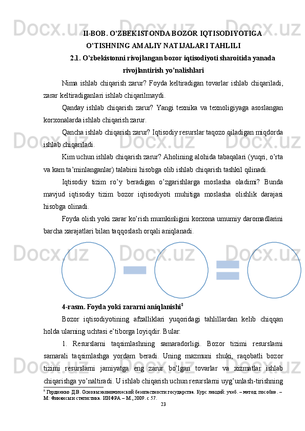 II-BOB.  O’ZBEKISTONDA BOZOR IQTISODIYOTIGA
O’TISHNING AMALIY NATIJALARI TAHLILI
2.1. O’zbekistonni rivojlangan bozor iqtisodiyoti sharoitida yanada
rivojlantirish yo’nalishlari
Nima ishlab chiqarish  zarur? Foyda keltiradigan tovarlar  ishlab  chiqariladi,
zarar keltiradiganlari ishlab chiqarilmaydi.
Qanday   ishlab   chiqarish   zarur?   Yangi   texnika   va   texnoligiyaga   asoslangan
korxonalarda ishlab chiqarish zarur. 
Qancha ishlab chiqarish zarur? Iqtisodiy resurslar taqozo qiladigan miqdorda
ishlab chiqariladi. 
Kim uchun ishlab chiqarish zarur? Aholining alohida tabaqalari (yuqri, o’rta
va kam ta’minlanganlar) talabini hisobga olib ishlab chiqarish tashkil qilinadi. 
Iqtisodiy   tizim   ro’y   beradigan   o’zgarishlarga   moslasha   oladimi?   Bunda
mavjud   iqtisodiy   tizim   bozor   iqtisodiyoti   muhitiga   moslasha   olishlik   darajasi
hisobga olinadi. 
Foyda olish yoki zarar ko’rish mumkinligini korxona umumiy daromadlarini
barcha xarajatlari bilan taqqoslash orqali aniqlanadi. 
4 - rasm .  Foyda yoki zararni aniqlanishi 8
Bozor   iqtisodiyotining   afzalliklari   yuqoridagi   tahlillardan   kelib   chiqqan
holda ularning uchtasi e’tiborga loyiqdir. Bular:
1.   Resurslarni   taqsimlashning   samaradorligi.   Bozor   tizimi   resurslarni
samarali   taqsimlashga   yordam   beradi.   Uning   mazmuni   shuki,   raqobatli   bozor
tizimi   resurslarni   jamiyatga   eng   zarur   bo’lgan   tovarlar   va   xizmatlar   ishlab
chiqarishga yo’naltiradi. U ishlab chiqarish uchun resurslarni uyg’unlash-tirishning
8
 Гордиенко Д.В. Основы экономической безопастности государства. Курс лекций: учеб. – метод. пособие. – 
М: Финансы и статистика. ИНФРА – М., 2009. с 57.
23Korxona 
umumiy pul 
daromadi (tovar 
birligi bahosi X 	
sotiladigan 
tovar miqdori)	
Ishlab 	
chiqarishga 
qilingan barcha 
xarajat (resurs 
birligi bahosi X 
foydalanadigan) 	
Foyda yoki 
zarar miqdori 