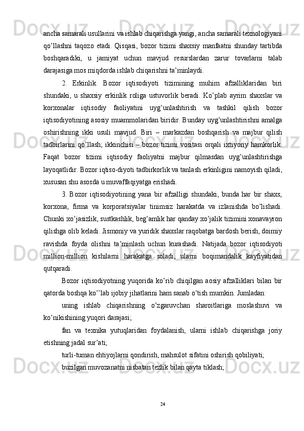 ancha samarali usullarini va ishlab chiqarishga yangi, ancha samarali texnologiyani
qo’llashni   taqozo   etadi.   Qisqasi,   bozor   tizimi   shaxsiy   manfaatni   shunday   tartibda
boshqaradiki,   u   jamiyat   uchun   mavjud   resurslardan   zarur   tovarlarni   talab
darajasiga mos miqdorda ishlab chiqarishni ta’minlaydi. 
2.   Erkinlik.   Bozor   iqtisodiyoti   tizimining   muhim   afzalliklaridan   biri
shundaki,   u   shaxsiy   erkinlik   roliga   ustuvorlik   beradi.   Ko’plab   ayrim   shaxslar   va
korxonalar   iqtisodiy   faoliyatini   uyg’unlashtirish   va   tashkil   qilish   bozor
iqtisodiyotining asosiy muammolaridan biridir. Bunday uyg’unlashtirishni amalga
oshirishning   ikki   usuli   mavjud.   Biri   –   markazdan   boshqarish   va   majbur   qilish
tadbirlarini   qo’llash;   ikkinchisi  –  bozor   tizimi   vositasi   orqali  ixtiyoriy  hamkorlik.
Faqat   bozor   tizimi   iqtisodiy   faoliyatni   majbur   qilmasdan   uyg’unlashtirishga
layoqatlidir. Bozor iqtiso-diyoti tadbirkorlik va tanlash erkinligini namoyish qiladi,
xususan shu asosda u muvaffaqiyatga erishadi. 
3.   Bozor   iqtisodiyotining   yana   bir   afzalligi   shundaki,   bunda   har   bir   shaxs,
korxona,   firma   va   korporatsiyalar   tinimsiz   harakatda   va   izlanishda   bo’lishadi.
Chunki xo’jasizlik, sustkashlik, beg’amlik har qanday xo’jalik tizimini xonavayron
qilishga olib keladi. Jismoniy va yuridik shaxslar raqobatga bardosh berish, doimiy
ravishda   foyda   olishni   ta’minlash   uchun   kurashadi.   Natijada   bozor   iqtisodiyoti
million-million   kishilarni   harakatga   soladi,   ularni   boqimandalik   kayfiyatidan
qutqaradi. 
Bozor   iqtisodiyotning   yuqorida   ko’rib   chiqilgan   aosiy   afzalliklari   bilan   bir
qatorda boshqa ko’’lab ijobiy jihatlarini ham sanab o’tish mumkin. Jumladan:
uning   ishlab   chiqarishning   o’zgaruvchan   sharoitlariga   moslashuvi   va
ko’nikishining yuqori darajasi; 
fan   va   texnika   yutuqlaridan   foydalanish,   ularni   ishlab   chiqarishga   joriy
etishning jadal sur’ati; 
turli-tuman ehtiyojlarni qondirish, mahsulot sifatini oshirish qobiliyati; 
buzilgan muvozanatni nisbatan tezlik bilan qayta tiklash; 
24 