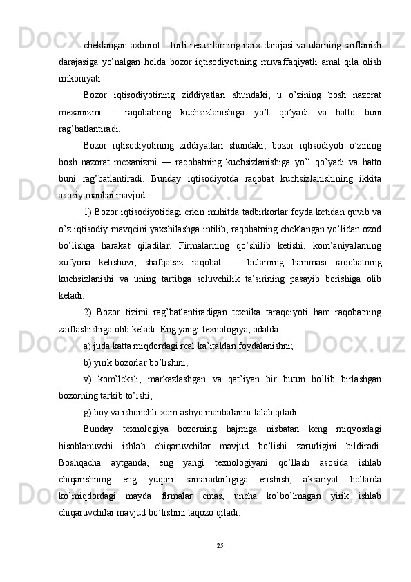 cheklangan axborot – turli resusrlarning narx darajasi va ularning sarflanish
darajasiga   yo’nalgan   holda   bozor   iqtisodiyotining   muvaffaqiyatli   amal   qila   olish
imkoniyati.
Bozor   iqtisodiyotining   ziddiyatlari   shundaki,   u   o’zining   bosh   nazorat
mexanizmi   –   raqobatning   kuchsizlanishiga   yo’l   qo’yadi   va   hatto   buni
rag’batlantiradi.
Bozor   iqtisodiyotining   ziddiyatlari   shundaki,   bozor   iqtisodiyoti   o’zining
bosh   nazorat   mexanizmi   —   raqobatning   kuchsizlanishiga   yo’l   qo’yadi   va   hatto
buni   rag’batlantiradi.   Bunday   iqtisodiyotda   raqobat   kuchsizlanishining   ikkita
asosiy manbai mavjud.
1) Bozor iqtisodiyotidagi erkin muhitda tadbirkorlar foyda ketidan quvib va
o’z iqtisodiy mavqeini yaxshilashga intilib, raqobatning cheklangan yo’lidan ozod
bo’lishga   harakat   qiladilar.   Firmalarning   qo’shilib   ketishi,   kom’aniyalarning
xufyona   kelishuvi,   shafqatsiz   raqobat   —   bularning   hammasi   raqobatning
kuchsizlanishi   va   uning   tartibga   soluvchilik   ta’sirining   pasayib   borishiga   olib
keladi. 
2)   Bozor   tizimi   rag’batlantiradigan   texnika   taraqqiyoti   ham   raqobatning
zaiflashishiga olib keladi. Eng yangi texnologiya, odatda: 
a) juda katta miqdordagi real ka’italdan foydalanishni; 
b) yirik bozorlar bo’lishini; 
v)   kom’leksli,   markazlashgan   va   qat’iyan   bir   butun   bo’lib   birlashgan
bozorning tarkib to’ishi; 
g) boy va ishonchli xom-ashyo manbalarini talab qiladi. 
Bunday   texnologiya   bozorning   hajmiga   nisbatan   keng   miqyosdagi
hisoblanuvchi   ishlab   chiqaruvchilar   mavjud   bo’lishi   zarurligini   bildiradi.
Boshqacha   aytganda,   eng   yangi   texnologiyani   qo’llash   asosida   ishlab
chiqarishning   eng   yuqori   samaradorligiga   erishish,   aksariyat   hollarda
ko’miqdordagi   mayda   firmalar   emas,   uncha   ko’bo’lmagan   yirik   ishlab
chiqaruvchilar mavjud bo’lishini taqozo qiladi. 
25 