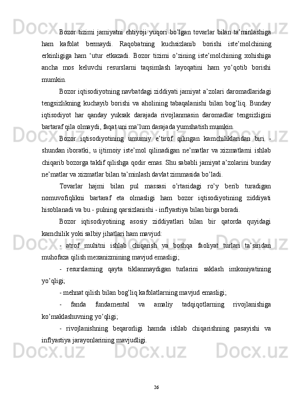 Bozor   tizimi   jamiyatni   ehtiyoji   yuqori   bo’lgan   tovarlar   bilan   ta’minlashiga
ham   kafolat   bermaydi.   Raqobatning   kuchsizlanib   borishi   iste’molchining
erkinligiga   ham   ‘utur   etkazadi.   Bozor   tizimi   o’zining   iste’molchining   xohishiga
ancha   mos   keluvchi   resurslarni   taqsimlash   layoqatini   ham   yo’qotib   borishi
mumkin. 
Bozor iqtisodiyotning navbatdagi ziddiyati jamiyat a’zolari daromadlaridagi
tengsizlikning   kuchayib   borishi   va   aholining   tabaqalanishi   bilan   bog’liq.   Bunday
iqtisodiyot   har   qanday   yuksak   darajada   rivojlanmasin   daromadlar   tengsizligini
bartaraf qila olmaydi, faqat uni ma’lum darajada yumshatish mumkin. 
Bozor   iqtisodiyotining   umumiy   e’tirof   qilingan   kamchiliklaridan   biri   -
shundan   iboratki,   u   ijtimoiy   iste’mol   qilinadigan   ne’matlar   va   xizmatlarni   ishlab
chiqarib bozorga taklif qilishga qodir emas. Shu sababli jamiyat a’zolarini bunday
ne’matlar va xizmatlar bilan ta’minlash davlat zimmasida bo’ladi. 
Tovarlar   hajmi   bilan   pul   massasi   o’rtasidagi   ro’y   berib   turadigan
nomuvofiqlikni   bartaraf   eta   olmasligi   ham   bozor   iqtisodiyotining   ziddiyati
hisoblanadi va bu - pulning qarsizlanishi - inflyastiya bilan birga boradi. 
Bozor   iqtisodiyotining   asosiy   ziddiyatlari   bilan   bir   qatorda   quyidagi
kamchilik yoki salbiy jihatlari ham mavjud: 
-   atrof   muhitni   ishlab   chiqarish   va   boshqa   faoliyat   turlari   ta’siridan
muhofaza qilish mexanizmining mavjud emasligi; 
-   resurslarning   qayta   tiklanmaydigan   turlarini   saklash   imkoniyatining
yo’qligi; 
- mehnat qilish bilan bog’liq kafolatlarning mavjud emasligi; 
-   fanda   fundamental   va   amaliy   tadqiqotlarning   rivojlanishiga
ko’maklashuvning yo’qligi; 
-   rivojlanishning   beqarorligi   hamda   ishlab   chiqarishning   pasayishi   va
inflyastiya jarayonlarining mavjudligi.
26 