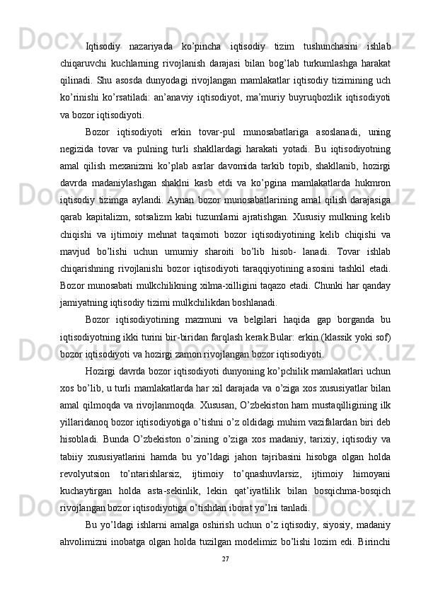 Iqtisodiy   nazariyada   ko’pincha   iqtisodiy   tizim   tushunchasini   ishlab
chiqaruvchi   kuchlarning   rivojlanish   darajasi   bilan   bog’lab   turkumlashga   harakat
qilinadi.   Shu   asosda   dunyodagi   rivojlangan   mamlakatlar   iqtisodiy   tizimining   uch
ko’rinishi   ko’rsatiladi:   an’anaviy   iqtisodiyot,   ma’muriy   buyruqbozlik   iqtisodiyoti
va bozor iqtisodiyoti. 
Bozor   iqtisodiyoti   erkin   tovar-pul   munosabatlariga   asoslanadi,   uning
negizida   tovar   va   pulning   turli   shakllardagi   harakati   yotadi.   Bu   iqtisodiyotning
amal   qilish   mexanizmi   ko’plab   asrlar   davomida   tarkib   topib,   shakllanib,   hozirgi
davrda   madaniylashgan   shaklni   kasb   etdi   va   ko’pgina   mamlakatlarda   hukmron
iqtisodiy   tizimga   aylandi.   Aynan   bozor   munosabatlarining   amal   qilish   darajasiga
qarab   kapitalizm,   sotsalizm   kabi   tuzumlarni   ajratishgan.   Xususiy   mulkning   kelib
chiqishi   va   ijtimoiy   mehnat   taqsimoti   bozor   iqtisodiyotining   kelib   chiqishi   va
mavjud   bo’lishi   uchun   umumiy   sharoiti   bo’lib   hisob-   lanadi.   Tovar   ishlab
chiqarishning   rivojlanishi   bozor   iqtisodiyoti   taraqqiyotining   asosini   tashkil   etadi.
Bozor munosabati mulkchilikning xilma-xilligini taqazo etadi. Chunki har qanday
jamiyatning iqtisodiy tizimi mulkchilikdan boshlanadi. 
Bozor   iqtisodiyotining   mazmuni   va   belgilari   haqida   gap   borganda   bu
iqtisodiyotning ikki turini bir-biridan farqlash kerak.Bular: erkin (klassik yoki sof)
bozor iqtisodiyoti va hozirgi zamon rivojlangan bozor iqtisodiyoti. 
Hozirgi davrda bozor iqtisodiyoti dunyoning ko’pchilik mamlakatlari uchun
xos bo’lib, u turli mamlakatlarda har xil darajada va o’ziga xos xususiyatlar bilan
amal qilmoqda va rivojlanmoqda. Xususan, O’zbekiston ham  mustaqilligining ilk
yillaridanoq bozor iqtisodiyotiga o’tishni o’z oldidagi muhim vazifalardan biri deb
hisobladi.   Bunda   O’zbekiston   o’zining   o’ziga   xos   madaniy,   tarixiy,   iqtisodiy   va
tabiiy   xususiyatlarini   hamda   bu   yo’ldagi   jahon   tajribasini   hisobga   olgan   holda
revolyutsion   to’ntarishlarsiz,   ijtimoiy   to’qnashuvlarsiz,   ijtimoiy   himoyani
kuchaytirgan   holda   asta-sekinlik,   lekin   qat’iyatlilik   bilan   bosqichma-bosqich
rivojlangan bozor iqtisodiyotiga o’tishdan iborat yo’lni tanladi.
Bu   yo’ldagi   ishlarni   amalga   oshirish   uchun   o’z   iqtisodiy,   siyosiy,   madaniy
ahvolimizni  inobatga olgan holda tuzilgan modelimiz bo’lishi  lozim  edi. Birinchi
27 