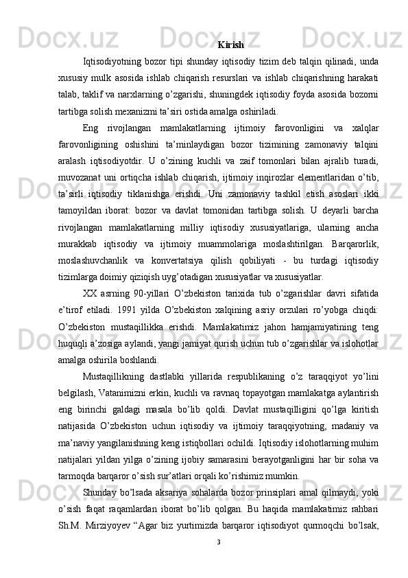 Kirish
Iqtisodiyotning   bozor   tipi   shunday   iqtisodiy   tizim   deb   talqin   qilinadi,   unda
xususiy   mulk   asosida   ishlab   chiqarish   resurslari   va   ishlab   chiqarishning   harakati
talab, taklif va narxlarning o’zgarishi, shuningdek iqtisodiy foyda asosida bozorni
tartibga solish mexanizmi ta’siri ostida amalga oshiriladi.
Eng   rivojlangan   mamlakatlarning   ijtimoiy   farovonligini   va   xalqlar
farovonligining   oshishini   ta’minlaydigan   bozor   tizimining   zamonaviy   talqini
aralash   iqtisodiyotdir.   U   o’zining   kuchli   va   zaif   tomonlari   bilan   ajralib   turadi,
muvozanat   uni   ortiqcha   ishlab   chiqarish,   ijtimoiy   inqirozlar   elementlaridan   o’tib,
ta’sirli   iqtisodiy   tiklanishga   erishdi.   Uni   zamonaviy   tashkil   etish   asoslari   ikki
tamoyildan   iborat:   bozor   va   davlat   tomonidan   tartibga   solish.   U   deyarli   barcha
rivojlangan   mamlakatlarning   milliy   iqtisodiy   xususiyatlariga,   ularning   ancha
murakkab   iqtisodiy   va   ijtimoiy   muammolariga   moslashtirilgan.   Barqarorlik,
moslashuvchanlik   va   konvertatsiya   qilish   qobiliyati   -   bu   turdagi   iqtisodiy
tizimlarga doimiy qiziqish uyg’otadigan xususiyatlar va xususiyatlar.
XX   asrning   90-yillari   O’zbekiston   tarixida   tub   o’zgarishlar   davri   sifatida
e’tirof   etiladi.   1991   yilda   O’zbekiston   xalqining   asriy   orzulari   ro’yobga   chiqdi:
O’zbekiston   mustaqillikka   erishdi.   Mamlakatimiz   jahon   hamjamiyatining   teng
huquqli a’zosiga aylandi, yangi jamiyat qurish uchun tub o’zgarishlar va islohotlar
amalga oshirila boshlandi. 
Mustaqillikning   dastlabki   yillarida   respublikaning   o’z   taraqqiyot   yo’lini
belgilash, Vatanimizni erkin, kuchli va ravnaq topayotgan mamlakatga aylantirish
eng   birinchi   galdagi   masala   bo’lib   qoldi.   Davlat   mustaqilligini   qo’lga   kiritish
natijasida   O’zbekiston   uchun   iqtisodiy   va   ijtimoiy   taraqqiyotning,   madaniy   va
ma’naviy yangilanishning keng istiqbollari ochildi. Iqtisodiy islohotlarning muhim
natijalari   yildan   yilga   o’zining   ijobiy   samarasini   berayotganligini   har   bir   soha   va
tarmoqda barqaror o’sish sur’atlari orqali ko’rishimiz mumkin. 
Shunday   bo’lsada   aksariya   sohalarda   bozor   prinsiplari   amal   qilmaydi,   yoki
o’sish   faqat   raqamlardan   iborat   bo’lib   qolgan.   Bu   haqida   mamlakatimiz   rahbari
Sh.M.   Mirziyoyev   “Agar   biz   yurtimizda   barqaror   iqtisodiyot   qurmoqchi   bo’lsak,
3 