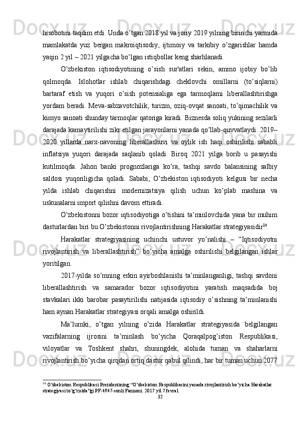 hisobotini taqdim etdi. Unda o’tgan 2018 yil va joriy 2019 yilning birinchi yarmida
mamlakatda   yuz   bergan   makroiqtisodiy,   ijtimoiy   va   tarkibiy   o’zgarishlar   hamda
yaqin 2 yil – 2021 yilgacha bo’lgan istiqbollar keng sharhlanadi.
O’zbekiston   iqtisodiyotining   o’sish   sur'atlari   sekin,   ammo   ijobiy   bo’lib
qolmoqda.   Islohotlar   ishlab   chiqarishdagi   cheklovchi   omillarni   (to’siqlarni)
bartaraf   etish   va   yuqori   o’sish   potensialiga   ega   tarmoqlarni   liberallashtirishga
yordam  beradi. Meva-sabzavotchilik, turizm, oziq-ovqat sanoati, to’qimachilik va
kimyo sanoati shunday tarmoqlar qatoriga kiradi. Biznesda soliq yukining sezilarli
darajada kamaytirilishi zikr etilgan jarayonlarni yanada qo’llab-quvvatlaydi. 2019–
2020   yillarda   narx-navoning   liberallashuvi   va   oylik   ish   haqi   oshirilishi   sababli
inflatsiya   yuqori   darajada   saqlanib   qoladi.   Biroq   2021   yilga   borib   u   pasayishi
kutilmoqda.   Jahon   banki   prognozlariga   ko’ra,   tashqi   savdo   balansining   salbiy
saldosi   yuqoriligicha   qoladi.   Sababi,   O’zbekiston   iqtisodiyoti   kelgusi   bir   necha
yilda   ishlab   chiqarishni   modernizatsiya   qilish   uchun   ko’plab   mashina   va
uskunalarni import qilishni davom ettiradi.
O’zbekistonni bozor iqtisodiyotiga o’tishini ta’minlovchida yana bir muhim
dasturlardan biri bu O’zbekistonni rivojlantirishning Harakatlar strategiyasidir 14
.
Harakatlar   strategiyasining   uchinchi   ustuvor   yo’nalishi   –   “Iqtisodiyotni
rivojlantirish   va   liberallashtirish”   bo’yicha   amalga   oshirilishi   belgilangan   ishlar
yoritilgan. 
2017-yilda   so’mning   erkin   ayirboshlanishi   ta’minlanganligi,   tashqi   savdoni
liberallashtirish   va   samarador   bozor   iqtisodiyotini   yaratish   maqsadida   boj
stavkalari   ikki   barobar   pasaytirilishi   natijasida   iqtisodiy   o’sishning   ta’minlanishi
ham aynan Harakatlar strategiyasi orqali amalga oshirildi. 
Ma’lumki,   o’tgan   yilning   o’zida   Harakatlar   strategiyasida   belgilangan
vazifalarning   ijrosini   ta’minlash   bo’yicha   Qoraqalpog’iston   Respublikasi,
viloyatlar   va   Toshkent   shahri,   shuningdek,   alohida   tuman   va   shaharlarni
rivojlantirish bo’yicha qirqdan ortiq dastur qabul qilindi, har bir tuman uchun 2077
14
 O’zbekiston Respublikasi Prezidentining “O’zbekiston Respublikasini yanada rivojlantirish bo’yicha Harakatlar 
strategiyasi to’g’risida”gi PF-4947-sonli Farmoni.  2017 yil 7 fevral.
32 