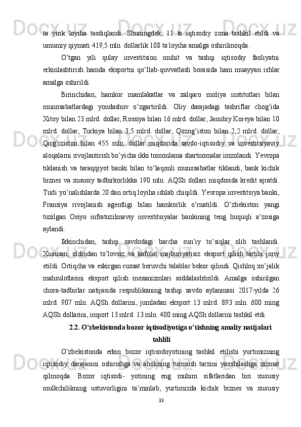 ta   yirik   loyiha   tasdiqlandi.   Shuningdek,   11   ta   iqtisodiy   zona   tashkil   etildi   va
umumiy qiymati 419,5 mln. dollarlik 108 ta loyiha amalga oshirilmoqda.
O’tgan   yili   qulay   investitsion   muhit   va   tashqi   iqtisodiy   faoliyatni
erkinlashtirish   hamda   eksportni   qo’llab-quvvatlash   borasida   ham   muayyan   ishlar
amalga oshirildi.
Birinchidan,   hamkor   mamlakatlar   va   xalqaro   moliya   institutlari   bilan
munosabatlardagi   yondashuv   o’zgartirildi.   Oliy   darajadagi   tashriflar   chog’ida
Xitoy bilan 23 mlrd. dollar, Rossiya bilan 16 mlrd. dollar, Janubiy Koreya bilan 10
mlrd.   dollar,   Turkiya   bilan   3,5   mlrd.   dollar,   Qozog’iston   bilan   2,2   mlrd.   dollar,
Qirg’iziston   bilan   455   mln.   dollar   miqdorida   savdo-iqtisodiy   va   investitsiyaviy
aloqalarni rivojlantirish bo’yicha ikki tomonlama shartnomalar imzolandi. Yevropa
tiklanish   va   taraqqiyot   banki   bilan   to’laqonli   munosabatlar   tiklandi,   bank   kichik
biznes  va xususiy  tadbirkorlikka 190 mln. AQSh dollari  miqdorida  kredit  ajratdi.
Turli yo’nalishlarda 20 dan ortiq loyiha ishlab chiqildi. Yevropa investitsiya banki,
Fransiya   rivojlanish   agentligi   bilan   hamkorlik   o’rnatildi.   O’zbekiston   yangi
tuzilgan   Osiyo   infratuzilmaviy   investitsiyalar   bankining   teng   huquqli   a’zosiga
aylandi.
Ikkinchidan,   tashqi   savdodagi   barcha   sun’iy   to’siqlar   olib   tashlandi.
Xususan,   oldindan   to’lovsiz   va   kafolat   majburiyatisiz   eksport   qilish   tartibi   joriy
etildi. Ortiqcha va eskirgan ruxsat beruvchi talablar bekor qilindi. Qishloq xo’jalik
mahsulotlarini   eksport   qilish   mexanizmlari   soddalashtirildi.   Amalga   oshirilgan
chora-tadbirlar   natijasida   respublikaning   tashqi   savdo   aylanmasi   2017-yilda   26
mlrd.   907   mln.   AQSh   dollarini,   jumladan   eksport   13   mlrd.   893   mln.   600   ming
AQSh dollarini, import 13 mlrd. 13 mln. 400 ming AQSh dollarini tashkil etdi.
2.2 . O’zbekistonda bozor iqtisodiyotiga o’tishning amaliy natijalari
tahlili
O’zbekistonda   erkin   bozor   iqtisodoyotining   tashkil   etilishi   yurtimizning
iqtisodiy   darajasini   oshirishga   va   aholining   turmush   tarzini   yaxshilashga   xizmat
qilmoqda.   Bozor   iqtisodi-   yotining   eng   muhim   sifatlaridan   biri   xususiy
mulkchilikning   ustuvorligini   ta’minlab,   yurtimizda   kichik   biznes   va   xususiy
33 