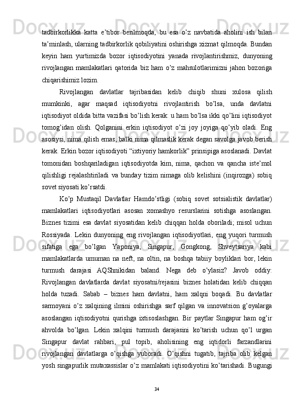 tadbirkorlikka   katta   e’tibor   berilmoqda,   bu   esa   o’z   navbatida   aholini   ish   bilan
ta’minlash, ularning tadbirkorlik qobiliyatini oshirishga xizmat qilmoqda. Bundan
keyin   ham   yurtimizda   bozor   iqtisodiyotini   yanada   rivojlantirishmiz,   dunyoning
rivojlangan   mamlakatlari   qatorida   biz   ham   o’z   mahsulotlarimizni   jahon   bozoriga
chiqarishimiz lozim.
Rivojlangan   davlatlar   tajribasidan   kelib   chiqib   shuni   xulosa   qilish
mumkinki,   agar   maqsad   iqtisodiyotni   rivojlantirish   bo’lsa,   unda   davlatni
iqtisodiyot oldida bitta vazifasi bo’lish kerak: u ham bo’lsa ikki qo’lini iqtisodiyot
tomog’idan   olish.   Qolganini   erkin   iqtisodiyot   o’zi   joy   joyiga   qo’yib   oladi.   Eng
asosiysi, nima qilish emas, balki nima qilmaslik kerak degan savolga javob berish
kerak. Erkin bozor iqtisodiyoti “ixtiyoriy hamkorlik” prinsipiga asoslanadi. Davlat
tomonidan   boshqariladigan   iqtisodiyotda   kim,   nima,   qachon   va   qancha   iste’mol
qilishligi   rejalashtiriladi   va   bunday   tizim   nimaga   olib   kelishini   (inqirozga)   sobiq
sovet siyosati ko’rsatdi.
Ko’p   Mustaqil   Davlatlar   Hamdo’stligi   (sobiq   sovet   sotsialistik   davlatlar)
mamlakatlari   iqtisodiyotlari   asosan   xomashyo   resurslarini   sotishga   asoslangan.
Biznes   tizimi   esa   davlat   siyosatidan   kelib   chiqqan   holda   oboriladi;   misol   uchun
Rossiyada.   Lekin   dunyoning   eng   rivojlangan   iqtisodiyotlari,   eng   yuqori   turmush
sifatiga   ega   bo’lgan   Yaponiya,   Singapur,   Gongkong,   Shveytsariya   kabi
mamlakatlarda   umuman   na   neft,   na   oltin,   na   boshqa   tabiiy   boyliklari   bor,   lekin
turmush   darajasi   AQShnikidan   baland.   Nega   deb   o’ylasiz?   Javob   oddiy:
Rivojlangan   davlatlarda   davlat   siyosatni/rejasini   biznes   holatidan   kelib   chiqqan
holda   tuzadi.   Sabab   –   biznes   ham   davlatni,   ham   xalqni   boqadi.   Bu   davlatlar
sarmoyani   o’z   xalqining   ilmini   oshirishga   sarf   qilgan   va   innovatsion   g’oyalarga
asoslangan   iqtisodiyotni   qurishga   ixtisoslashgan.   Bir   paytlar   Singapur   ham   og’ir
ahvolda   bo’lgan.   Lekin   xalqini   turmush   darajasini   ko’tarish   uchun   qo’l   urgan
Singapur   davlat   rahbari,   pul   topib,   aholisining   eng   iqtidorli   farzandlarini
rivojlangan   davlatlarga   o’qishga   yuboradi.   O’qishni   tugatib,   tajriba   olib   kelgan
yosh singapurlik mutaxassislar  o’z mamlakati iqtisodiyotini ko’tarishadi. Bugungi
34 