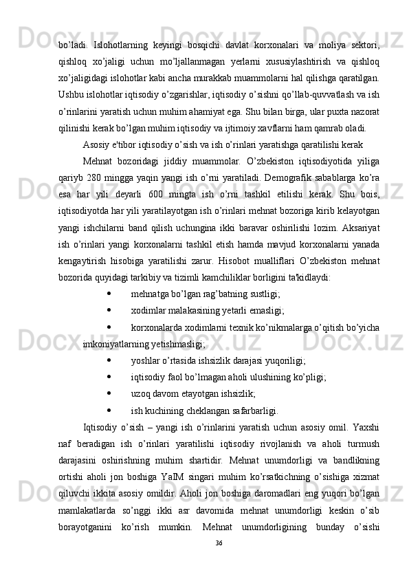 bo’ladi.   Islohotlarning   keyingi   bosqichi   davlat   korxonalari   va   moliya   sektori,
qishloq   xo’jaligi   uchun   mo’ljallanmagan   yerlarni   xususiylashtirish   va   qishloq
xo’jaligidagi islohotlar kabi ancha murakkab muammolarni hal qilishga qaratilgan.
Ushbu islohotlar iqtisodiy o’zgarishlar, iqtisodiy o’sishni qo’llab-quvvatlash va ish
o’rinlarini yaratish uchun muhim ahamiyat ega. Shu bilan birga, ular puxta nazorat
qilinishi kerak bo’lgan muhim iqtisodiy va ijtimoiy xavflarni ham qamrab oladi.
Asosiy e'tibor iqtisodiy o’sish va ish o’rinlari yaratishga qaratilishi kerak 
Mehnat   bozoridagi   jiddiy   muammolar.   O’zbekiston   iqtisodiyotida   yiliga
qariyb  280 mingga  yaqin  yangi  ish  o’rni   yaratiladi.  Demografik  sabablarga  ko’ra
esa   har   yili   deyarli   600   mingta   ish   o’rni   tashkil   etilishi   kerak.   Shu   bois,
iqtisodiyotda har yili yaratilayotgan ish o’rinlari mehnat bozoriga kirib kelayotgan
yangi   ishchilarni   band   qilish   uchungina   ikki   baravar   oshirilishi   lozim.   Aksariyat
ish   o’rinlari   yangi   korxonalarni   tashkil   etish   hamda   mavjud   korxonalarni   yanada
kengaytirish   hisobiga   yaratilishi   zarur.   Hisobot   mualliflari   O’zbekiston   mehnat
bozorida quyidagi tarkibiy va tizimli kamchiliklar borligini ta'kidlaydi: 
 mehnatga bo’lgan rag’batning sustligi;
 xodimlar malakasining yetarli emasligi;
 korxonalarda xodimlarni texnik ko’nikmalarga o’qitish bo’yicha
imkoniyatlarning yetishmasligi;
 yoshlar o’rtasida ishsizlik darajasi yuqoriligi;
 iqtisodiy faol bo’lmagan aholi ulushining ko’pligi;
 uzoq davom etayotgan ishsizlik;
 ish kuchining cheklangan safarbarligi. 
Iqtisodiy   o’sish   –   yangi   ish   o’rinlarini   yaratish   uchun   asosiy   omil.   Yaxshi
naf   beradigan   ish   o’rinlari   yaratilishi   iqtisodiy   rivojlanish   va   aholi   turmush
darajasini   oshirishning   muhim   shartidir.   Mehnat   unumdorligi   va   bandlikning
ortishi   aholi   jon   boshiga   YaIM   singari   muhim   ko’rsatkichning   o’sishiga   xizmat
qiluvchi  ikkita  asosiy  omildir.  Aholi  jon  boshiga  daromadlari   eng yuqori  bo’lgan
mamlakatlarda   so’nggi   ikki   asr   davomida   mehnat   unumdorligi   keskin   o’sib
borayotganini   ko’rish   mumkin.   Mehnat   unumdorligining   bunday   o’sishi
36 