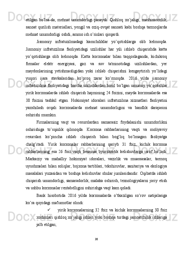 etilgan   bo’lsa-da,   mehnat   unumdorligi   pasaydi.   Qishloq   xo’jaligi,   mashinasozlik,
sanoat qurilish materiallari, yengil va oziq-ovqat sanoati kabi boshqa tarmoqlarda
mehnat unumdorligi oshdi, ammo ish o’rinlari qisqardi. 
Jismoniy   infratuzilmadagi   kamchiliklar   yo’qotishlarga   olib   kelmoqda.
Jismoniy   infratuzilma   faoliyatidagi   uzilishlar   har   yili   ishlab   chiqarishda   katta
yo’qotishlarga   olib   kelmoqda.   Katta   korxonalar   bilan   taqqoslaganda,   kichikroq
firmalar   elektr   energiyasi,   gaz   va   suv   ta'minotidagi   uzilishlardan,   yer
maydonlarining   yetishmasligidan   yoki   ishlab   chiqarishni   kengaytirish   yo’lidagi
yuqori   ijara   stavkalaridan   ko’proq   zarar   ko’rmoqda.   2016   yilda   jismoniy
infratuzilma  faoliyatidagi   barcha  uzilishlardan  hosil   bo’lgan  umumiy yo’qotishlar
yirik korxonalarda ishlab chiqarish hajmining 24 foizini, mayda korxonalarda esa
38   foizini   tashkil   etgan.   Hokimiyat   idoralari   infratuzilma   xizmatlari   faoliyatini
yaxshilash   orqali   korxonalarda   mehnat   unumdorligini   va   bandlik   darajasini
oshirishi mumkin. 
Firmalarning   vaqt   va   resurslardan   samarasiz   foydalanishi   unumdorlikni
oshirishiga   to’sqinlik   qilmoqda.   Korxona   rahbarlarining   vaqti   va   moliyaviy
resurslari   ko’pincha   ishlab   chiqarish   bilan   bog’liq   bo’lmagan   faoliyatga
chalg’itadi.   Yirik   korxonalar   rahbarlarining   qariyb   31   foiz,   kichik   korxona
rahbarlarining   esa   26   foiz   vaqti   besamar   byurokratik   kelishuvlarga   isrof   bo’ladi.
Markaziy   va   mahalliy   hokimiyat   idoralari,   vazirlik   va   muassasalar,   tarmoq
uyushmalari bilan soliqlar, bojxona tartiblari, tekshiruvlar, sanitariya va ekologiya
masalalari   yuzasidan  va  boshqa  kelishuvlar   shular  jumlasidandir.  Oqibatda  ishlab
chiqarish unumdorligi, samaradorlik, malaka oshirish, texnologiyalarni  joriy etish
va ushbu korxonalar rentabelligini oshirishga vaqt kam qoladi. 
Bank   hisobotida   2016   yilda   korxonalarda   o’tkazilgan   so’rov   natijalariga
ko’ra quyidagi ma'lumotlar olindi: 
 yirik   korxonalarning   32   foiz   va   kichik   korxonalarning   30   foiz
xodimlari qishloq xo’jaligi ishlari yoki boshqa turdagi jamoatchilik ishlariga
jalb etilgan;
38 