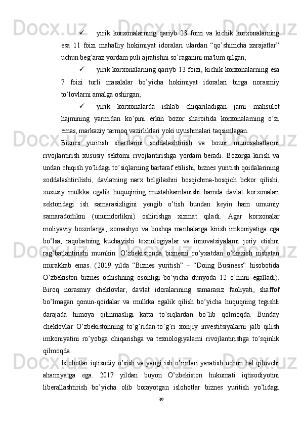  yirik   korxonalarning   qariyb   23   foizi   va   kichik   korxonalarning
esa   11   foizi   mahalliy   hokimiyat   idoralari   ulardan   “qo’shimcha   xarajatlar”
uchun beg’araz yordam puli ajratishni so’raganini ma'lum qilgan; 
 yirik korxonalarning qariyb 13 foizi, kichik korxonalarning esa
7   foizi   turli   masalalar   bo’yicha   hokimiyat   idoralari   birga   norasmiy
to’lovlarni amalga oshirgan; 
 yirik   korxonalarda   ishlab   chiqariladigan   jami   mahsulot
hajmining   yarmidan   ko’pini   erkin   bozor   sharoitida   korxonalarning   o’zi
emas, markaziy tarmoq vazirliklari yoki uyushmalari taqsimlagan. 
Biznes   yuritish   shartlarini   soddalashtirish   va   bozor   munosabatlarini
rivojlantirish   xususiy   sektorni   rivojlantirishga   yordam   beradi.   Bozorga   kirish   va
undan chiqish yo’lidagi to’siqlarning bartaraf etilishi, biznes yuritish qoidalarining
soddalashtirilishi,   davlatning   narx   belgilashni   bosqichma-bosqich   bekor   qilishi,
xususiy   mulkka   egalik   huquqining   mustahkamlanishi   hamda   davlat   korxonalari
sektoridagi   ish   samarasizligini   yengib   o’tish   bundan   keyin   ham   umumiy
samaradorlikni   (unumdorlikni)   oshirishga   xizmat   qiladi.   Agar   korxonalar
moliyaviy   bozorlarga,   xomashyo   va   boshqa   manbalarga   kirish   imkoniyatiga   ega
bo’lsa,   raqobatning   kuchayishi   texnologiyalar   va   innovatsiyalarni   joriy   etishni
rag’batlantirishi   mumkin.   O’zbekistonda   biznesni   ro’yxatdan   o’tkazish   nisbatan
murakkab   emas.   (2019   yilda   “Biznes   yuritish”   –   “Doing   Business”   hisobotida
O’zbekiston   biznes   ochishning   osonligi   bo’yicha   dunyoda   12   o’rinni   egalladi).
Biroq   norasmiy   cheklovlar,   davlat   idoralarining   samarasiz   faoliyati,   shaffof
bo’lmagan   qonun-qoidalar   va   mulkka   egalik   qilish   bo’yicha   huquqning   tegishli
darajada   himoya   qilinmasligi   katta   to’siqlardan   bo’lib   qolmoqda.   Bunday
cheklovlar   O’zbekistonning   to’g’ridan-to’g’ri   xorijiy   investitsiyalarni   jalb   qilish
imkoniyatini   ro’yobga   chiqarishga   va   texnologiyalarni   rivojlantirishga   to’sqinlik
qilmoqda. 
Islohotlar  iqtisodiy o’sish  va yangi  ish o’rinlari  yaratish uchun hal qiluvchi
ahamiyatga   ega.   2017   yildan   buyon   O’zbekiston   hukumati   iqtisodiyotini
liberallashtirish   bo’yicha   olib   borayotgan   islohotlar   biznes   yuritish   yo’lidagi
39 