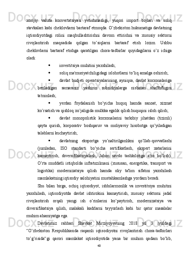 xorijiy   valuta   konvertatsiyasi   yetishmasligi,   yuqori   import   bojlari   va   soliq
stavkalari kabi cheklovlarni bartaraf etmoqda. O’zbekiston hukumatiga davlatning
iqtisodiyotdagi   rolini   maqbullashtirishni   davom   ettirishni   va   xususiy   sektorni
rivojlantirish   maqsadida   qolgan   to’siqlarni   bartaraf   etish   lozim.   Ushbu
cheklovlarni   bartaraf   etishga   qaratilgan   chora-tadbirlar   quyidagilarni   o’z   ichiga
oladi: 
 investitsiya muhitini yaxshilash; 
 soliq ma'muriyatchiligidagi islohotlarni to’liq amalga oshirish; 
 davlat   budjeti   operatsiyalarining,   ayniqsa,   davlat   korxonalariga
beriladigan   samarasiz   yashirin   subsidiyalarga   nisbatan   shaffofligini
ta'minlash; 
 yerdan   foydalanish   bo’yicha   huquq   hamda   sanoat,   xizmat
ko’rsatish va qishloq xo’jaligida mulkka egalik qilish huquqini isloh qilish; 
 davlat   monopolistik   korxonalarini   tarkibiy   jihatdan   (tizimli)
qayta   qurish,   korporativ   boshqaruv   va   moliyaviy   hisobotga   qo’yiladigan
talablarni kuchaytirish; 
 davlatning   eksportga   yo’naltirilganlikni   qo’llab-quvvatlashi
(jumladan,   ISO   standarti   bo’yicha   sertifikatlash,   ekspert   xatarlarini
kamaytirish,   diversifikatsiyalash,   Jahon   savdo   tashkilotiga   a'zo   bo’lish).
O’rta   muddatli   istiqbolda   infratuzilmani   (xususan,   energetika,   transport   va
logistika)   modernizatsiya   qilish   hamda   oliy   ta'lim   sifatini   yaxshilash
mamlakatning iqtisodiy salohiyatini mustahkamlashga yordam beradi.
Shu   bilan   birga,   ochiq   iqtisodiyot,   ishbilarmonlik   va   investitsiya   muhitini
yaxshilash,   iqtisodiyotda   davlat   ishtirokini   kamaytirish,   xususiy   sektorni   jadal
rivojlantirish   orqali   yangi   ish   o’rinlarini   ko’paytirish,   modernizatsiya   va
diversifikatsiya   qilish,   malakali   kadrlarni   tayyorlash   kabi   bir   qator   masalalar
muhim ahamiyatga ega. 
Davlatimiz   rahbari   Shavkat   Mirziyoyevning   2018   yil   3   iyuldagi
“O’zbekiston   Respublikasida   raqamli   iqtisodiyotni   rivojlantirish   chora-tadbirlari
to’g’risida“gi   qarori   mamlakat   iqtisodiyotida   yana   bir   muhim   qadam   bo’lib,
40 