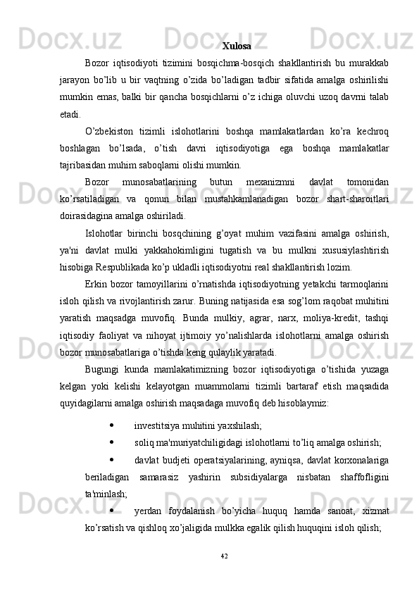 Xulosa
Bozor   iqtisodiyoti   tizimini   bosqichma-bosqich   shakllantirish   bu   murakkab
jarayon   bo’lib   u   bir   vaqtning   o’zida   bo’ladigan   tadbir   sifatida   amalga   oshirilishi
mumkin emas, balki bir qancha bosqichlarni o’z ichiga oluvchi uzoq davrni talab
etadi. 
O’zbekiston   tizimli   islohotlarini   boshqa   mamlakatlardan   ko’ra   kechroq
boshlagan   bo’lsada,   o’tish   davri   iqtisodiyotiga   ega   boshqa   mamlakatlar
tajribasidan muhim saboqlarni olishi mumkin.
Bozor   munosabatlarining   butun   mexanizmni   davlat   tomonidan
ko’rsatiladigan   va   qonun   bilan   mustahkamlanadigan   bozor   shart-sharoitlari
doirasidagina amalga oshiriladi. 
Islohotlar   birinchi   bosqchining   g’oyat   muhim   vazifasini   amalga   oshirish,
ya'ni   davlat   mulki   yakkahokimligini   tugatish   va   bu   mulkni   xususiylashtirish
hisobiga Respublikada ko’p ukladli iqtisodiyotni real shakllantirish lozim.
Erkin   bozor   tamoyillarini   o’rnatishda   iqtisodiyotning   yetakchi   tarmoqlarini
isloh qilish va rivojlantirish zarur. Buning natijasida esa sog’lom raqobat muhitini
yaratish   maqsadga   muvofiq.   Bunda   mulkiy,   agrar,   narx,   moliya-kredit,   tashqi
iqtisodiy   faoliyat   va   nihoyat   ijtimoiy   yo’nalishlarda   islohotlarni   amalga   oshirish
bozor munosabatlariga o’tishda keng qulaylik yaratadi.
Bugungi   kunda   mamlakatimizning   bozor   iqtisodiyotiga   o’tishida   yuzaga
kelgan   yoki   kelishi   kelayotgan   muammolarni   tizimli   bartaraf   etish   maqsadida
quyidagilarni amalga oshirish maqsadaga muvofiq deb hisoblaymiz:
 investitsiya muhitini yaxshilash; 
 soliq ma'muriyatchiligidagi islohotlarni to’liq amalga oshirish; 
 davlat   budjeti   operatsiyalarining,   ayniqsa,   davlat   korxonalariga
beriladigan   samarasiz   yashirin   subsidiyalarga   nisbatan   shaffofligini
ta'minlash; 
 yerdan   foydalanish   bo’yicha   huquq   hamda   sanoat,   xizmat
ko’rsatish va qishloq xo’jaligida mulkka egalik qilish huquqini isloh qilish; 
42 