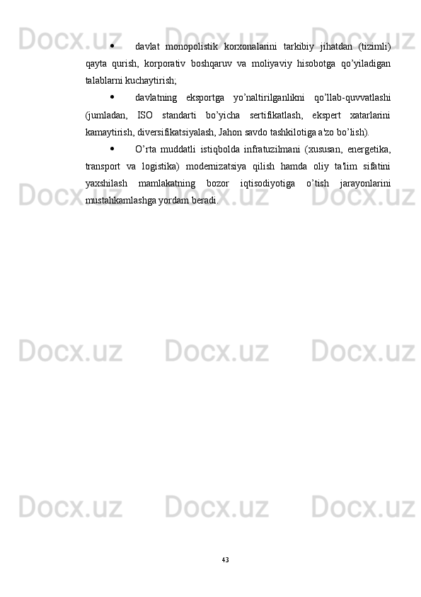  davlat   monopolistik   korxonalarini   tarkibiy   jihatdan   (tizimli)
qayta   qurish,   korporativ   boshqaruv   va   moliyaviy   hisobotga   qo’yiladigan
talablarni kuchaytirish; 
 davlatning   eksportga   yo’naltirilganlikni   qo’llab-quvvatlashi
(jumladan,   ISO   standarti   bo’yicha   sertifikatlash,   ekspert   xatarlarini
kamaytirish, diversifikatsiyalash, Jahon savdo tashkilotiga a'zo bo’lish). 
 O’rta   muddatli   istiqbolda   infratuzilmani   (xususan,   energetika,
transport   va   logistika)   modernizatsiya   qilish   hamda   oliy   ta'lim   sifatini
yaxshilash   mamlakatning   bozor   iqtisodiyotiga   o’tish   jarayonlarini
mustahkamlashga yordam beradi.
43 