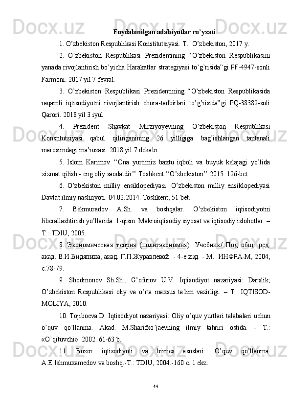 Foydalanilgan adabiyotlar ro’yxati
1. O’zbekiston Respublikasi Konstitutsiyasi. T.: O’zbekiston, 2017 y.
2.   O’zbekiston   Respublikasi   Prezidentining   “O’zbekiston   Respublikasini
yanada rivojlantirish bo’yicha Harakatlar strategiyasi  to’g’risida”gi PF-4947-sonli
Farmoni. 2017 yil 7 fevral.
3.   O’zbekiston   Respublikasi   Prezidentining   “O’zbekiston   Respublikasida
raqamli   iqtisodiyotni   rivojlantirish   chora-tadbirlari   to’g’risida”gi   PQ-38382-soli
Qarori. 2018 yil 3 iyul.
4.   Prezident   Shavkat   Mirziyoyevning   O’zbekiston   Respublikasi
Konstitutsiyasi   qabul   qilinganining   26   yilligiga   bag’ishlangan   tantanali
marosimdagi ma’ruzasi. 2018 yil 7 dekabr.
5.   Islom   Karimov   ‘‘Ona   yurtimiz   baxtu   iqboli   va   buyuk   kelajagi   yo’lida
xizmat qilish - eng oliy saodatdir’’ Toshkent ‘‘O’zbekiston’’ 2015. 126-bet.
6.   O’zbekiston   milliy   ensiklopediyasi.   O’zbekiston   milliy   ensiklopediyasi
Davlat ilmiy nashriyoti. 04.02.2014. Toshkent, 51 bet.
7.   Bekmuradov   A.Sh.   va   boshqalar.   O’zbekiston   iqtisodiyotni
liberallashtirish yo’llarida. 1-qism. Makroiqtisodiy siyosat va iqtisodiy islohotlar. –
T.: TDIU, 2005.
8.   Экономическая   теория   ( политэкономия ):   Учебник /   Под   общ .   ред .
акад .   В.И.Видяпина, акад. Г.П.Журавлевой. - 4-е изд. - М.: ИНФРА-М, 2004,
с.78-79.
9.   Shodmonov   Sh . Sh .,   G ’ ofurov   U . V .   Iqtisodiyot   nazariyasi :   Darslik ;
O ’ zbekiston   Respublikasi   oliy   va   o ’ rta   maxsus   ta ' lim   vazirligi .   –   T .:   IQTISOD -
MOLIYA , 2010.
10.  Tojiboeva   D .  Iqtisodiyot   nazariyasi :   Oliy   o ’ quv   yurtlari   talabalari   uchun
o ’ quv   qo ’ llanma .   Akad .   M . Sharifxo ’ jaevning   ilmiy   tahriri   ostida .   -   T .:
« O ’ qituvchi ». 2002. 61-63  b .
11.   Bozor   iqtisodiyoti   va   biznes   asoslari :   O ’ quv   qo ’ llanma .
A . E . Ishmuxamedov   va   boshq .- T .:  TDIU , 2004.-160  c . 1  ekz .
44 