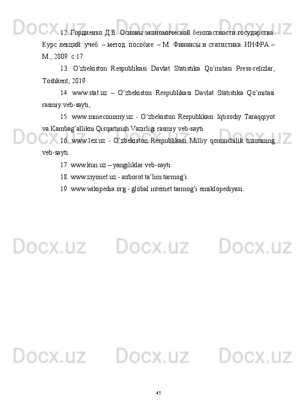 12. Гордиенко Д.В. Основы экономической безопастности государства.
Курс лекций: учеб. – метод. пособие. – М: Финансы и статистика. ИНФРА –
М., 2009. с 17.
13.   O’zbekiston   Respublikasi   Davlat   Statistika   Qo’mitasi   Press-relizlar,
Toshkent, 2019
14.   www.stat.uz   –   O’zbekiston   Respublikasi   Davlat   Statistika   Qo’mitasi
rasmiy veb-sayti; 
15.   www.mineconomy.uz   -   O’zbekiston   Respublikasi   Iqtisodiy   Taraqqiyot
va Kambag’allikni Qisqartirish Vazirligi rasmiy veb-sayti
16.   www.lex.uz   -   O’zbekiston   Respublikasi   Milliy   qonunchilik   tizimining
veb-sayti.
17. www.kun.uz – yangiliklar veb-sayti.
18. www.ziyonet.uz - axborot ta’lim tarmog’i.
19. www.wikipedia.org - global internet tarmog’i ensiklopediyasi.
45 