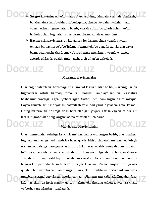  Swype klaviaturasi : o z jihati bo yicha oldingi klaviaturaga juda o xshash, ʻ ʻ ʻ
bu klaviaturadan foydalanish boshqacha, chunki foydalanuvchilar matn 
yozish uchun tugmachalarni bosib, kerakli so zni belgilash uchun yo lni 	
ʻ ʻ
tanlash uchun tugmalar ustiga barmoqlarini surishlari mumkin.
 Bashoratli klaviatura : bu klaviatura foydalanuvchiga yozish paytida 
oynada bir nechta so z bo lishini ta minlaydi, bu oynada siz ulardan qaysi 	
ʻ ʻ ʼ
birini yozmoqchi ekanligini ko rsatishingiz mumkin, u yozish ehtimoli 	
ʻ
asosida ishlaydi, odatda imlo tekshirgich bilan birga keladi.
Mexanik klaviaturalar
Ular   eng   chidamli   va   bozordagi   eng   qimmat   klaviaturalar   bo'lib,   ularning   har   bir
tugmachasi   ostida   barmoq   tomonidan   bosimni   aniqlaydigan   va   klaviatura
boshqaruv   paneliga   signal   yuboradigan   Switch   deb   nomlangan   tizim   mavjud.
Foydalanuvchilar  insho  yozish,  dasturlash  yoki   oddiygina o'ynashni   afzal  ko'radi.
Uning   materiallari   bosimga   dosh   bera   oladigan   yuqori   sifatga   ega   va   xuddi   shu
tarzda tugmachalar belgilangan vaqtda tovushlarni chiqaradi.
Membranli klaviaturalar
Ular tugmachalar  ostidagi kauchuk materialdan tayyorlangan bo'lib, ular bosilgan
tugmani aniqlashga qodir matritsa hosil qiladi. Ishlab chiqarish materiallari tufayli
ular   mexaniklarga   qaraganda   arzonroq,   lekin   ular   odatda   uzoq   davom   etmaydi,
hatto past narx ularni bozorda ushlab turdi. Umuman olganda, ushbu klaviaturalar
foydalanish tufayli kalit tiqilib qolishidan aziyat chekadi, shuning uchun ular endi
hozirgi kompyuterlar bilan birlashtirilmaydi. Ular yomg'ir va issiqlikni izolyatsiya
qilish uchun membrana bilan qilingan, ular elektr impulslarini uzata oladigan nozik
membrana texnologiyalariga asoslangan edi. Ularning eng katta afzalligi shundaki,
kalit   teshiklariga  hech  qanday   qoldiq  tushmaydi,   shuning  uchun  klaviatura  chang
va boshqa narsalardan   tozalanadi. 