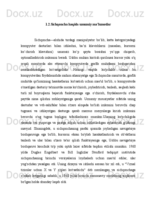 1.2.Sichqoncha  haqida umumiy ma’lumotlar
                  Sichqoncha—alohida   turdagi   manipulyator   bo‘lib,   katta   kategoriyadagi
kompyuter   dasturlari   bilan   ishlashni,   ba’zi   klavishlarni   (masalan,   kursorni
ko‘chirish   klavishini)   unumsiz   ko‘p   qayta   bosishni   yo‘qqa   chiqarib,
optimallashtirish imkonini beradi. Ushbu muhim kiritish qurilmasi kursor yoki o'q
orqali   monitorda   aks   ettiruvchi   kompyuterda   grafik   muhitlarni   boshqarishni
osonlashtiradigan   ko'rsatgichdir.   Hozirgi   vaqtda   ko'pchilik   uchun   bu
kompyuterdan foydalanishda muhim ahamiyatga ega.Sichqoncha monitorda, grafik
muhitda   qo'limizning   harakatlarini   ko'rsatish   uchun   mas'ul   bo'lib,   u   kompyuterda
o'rnatilgan dasturiy ta'minotda nusxa ko'chirish, joylashtirish, tanlash, saqlash kabi
turli   xil   buyruqlarni   bajarish   funktsiyasiga   ega.   o'chirish,   foydalanuvchi   o'sha
paytda   nima   qilishni   xohlayotganiga   qarab.   Umumiy   xususiyatlar   sifatida   uning
dasturlar   va   veb-sahifalar   bilan   o'zaro   aloqada   bo'lish   imkonini   beruvchi   chap
tugmasi   va   ishlayotgan   dasturga   qarab   maxsus   menyularga   kirish   imkonini
beruvchi   o'ng   tugma   borligini   ta'kidlashimiz   mumkin.Ularning   ko'pchiligida
ekranda   tez   yuqoriga   va   pastga   siljish   uchun   ishlatiladigan   aylantirish   g'ildiragi
mavjud.   Shuningdek,   u   sichqonchaning   pastki   qismida   joylashgan   navigatsiya
boshqaruviga   ega   bo'lib,   kursorni   ekran   bo'ylab   harakatlantirish   va   ob'ektlarni
tanlash   va   ular   bilan   o'zaro   ta'sir   qilish   funktsiyasiga   ega;   Ushbu   navigatsiya
boshqaruvi   kauchuk   to'p   yoki   optik   lazer   sifatida   taqdim   etilishi   mumkin.   1960
yilda   Duglas   Engelbart   va   Bill   Inglizlar   Stenford   tadqiqot   institutida
sichqonchaning   birinchi   versiyalarini   loyihalash   uchun   mas'ul   edilar,   ular
yog'ochdan   yasalgan   edi.   Uning   dizayni   va   ishlashi   asosan   bir   xil   edi,   u   "Vizual
tizimlar   uchun   X   va   Y   o'qlari   ko'rsatkichi"   deb   nomlangan   va   sichqonchaga
o'xshab  ketganligi   sababli,  u 1968  yilda birinchi  zamonaviy  modelning  taqdimoti
bo'lgan holda shunday laqab oldi. 