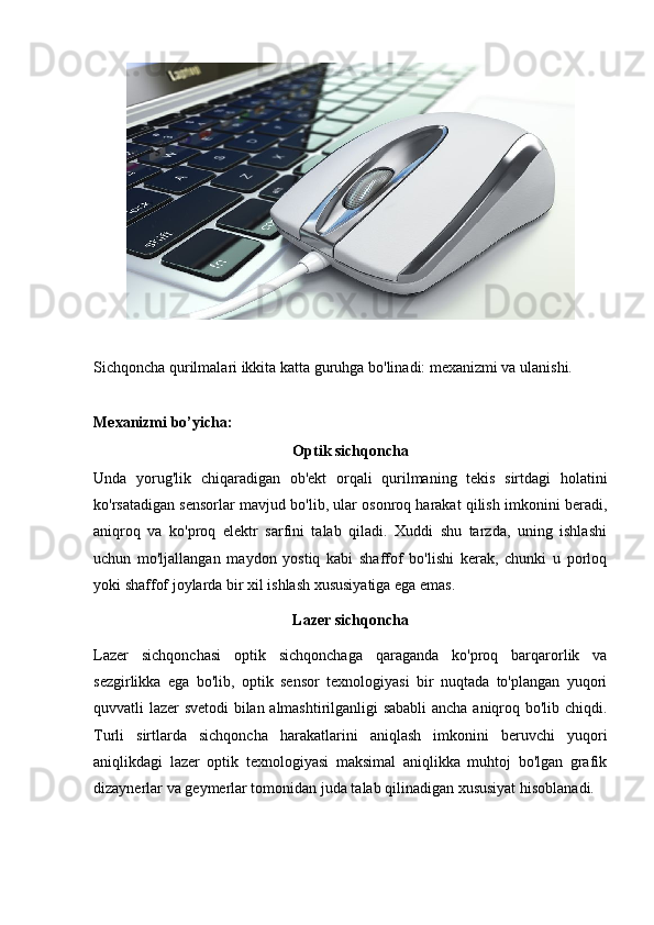 Sichqoncha qurilmalari ikkita katta guruhga bo'linadi: mexanizmi va ulanishi.
Mexanizmi bo’yicha: 
Optik sichqoncha
Unda   yorug'lik   chiqaradigan   ob'ekt   orqali   qurilmaning   tekis   sirtdagi   holatini
ko'rsatadigan sensorlar mavjud bo'lib, ular osonroq harakat qilish imkonini beradi,
aniqroq   va   ko'proq   elektr   sarfini   talab   qiladi.   Xuddi   shu   tarzda,   uning   ishlashi
uchun   mo'ljallangan   maydon   yostiq   kabi   shaffof   bo'lishi   kerak,   chunki   u   porloq
yoki shaffof joylarda bir xil ishlash xususiyatiga ega emas. 
Lazer sichqoncha
Lazer   sichqonchasi   optik   sichqonchaga   qaraganda   ko'proq   barqarorlik   va
sezgirlikka   ega   bo'lib,   optik   sensor   texnologiyasi   bir   nuqtada   to'plangan   yuqori
quvvatli lazer svetodi bilan almashtirilganligi sababli  ancha aniqroq bo'lib chiqdi.
Turli   sirtlarda   sichqoncha   harakatlarini   aniqlash   imkonini   beruvchi   yuqori
aniqlikdagi   lazer   optik   texnologiyasi   maksimal   aniqlikka   muhtoj   bo'lgan   grafik
dizaynerlar va geymerlar tomonidan juda talab qilinadigan xususiyat hisoblanadi. 