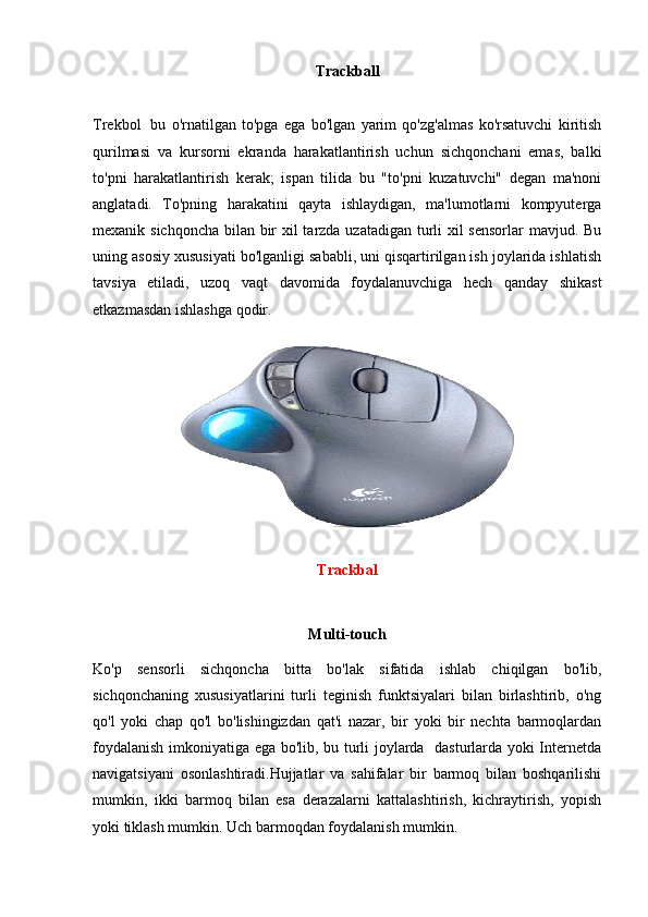 Trackball
Trekbol     bu   o'rnatilgan   to'pga   ega   bo'lgan   yarim   qo'zg'almas   ko'rsatuvchi   kiritish
qurilmasi   va   kursorni   ekranda   harakatlantirish   uchun   sichqonchani   emas,   balki
to'pni   harakatlantirish   kerak;   ispan   tilida   bu   "to'pni   kuzatuvchi"   degan   ma'noni
anglatadi.   To'pning   harakatini   qayta   ishlaydigan,   ma'lumotlarni   kompyuterga
mexanik sichqoncha bilan bir  xil  tarzda uzatadigan turli  xil sensorlar  mavjud. Bu
uning asosiy xususiyati bo'lganligi sababli, uni qisqartirilgan ish joylarida ishlatish
tavsiya   etiladi,   uzoq   vaqt   davomida   foydalanuvchiga   hech   qanday   shikast
etkazmasdan ishlashga qodir. 
Trackbal
Multi-touch
Ko'p   sensorli   sichqoncha   bitta   bo'lak   sifatida   ishlab   chiqilgan   bo'lib,
sichqonchaning   xususiyatlarini   turli   teginish   funktsiyalari   bilan   birlashtirib,   o'ng
qo'l   yoki   chap   qo'l   bo'lishingizdan   qat'i   nazar,   bir   yoki   bir   nechta   barmoqlardan
foydalanish imkoniyatiga ega bo'lib, bu turli joylarda   dasturlarda yoki Internetda
navigatsiyani   osonlashtiradi.Hujjatlar   va   sahifalar   bir   barmoq   bilan   boshqarilishi
mumkin,   ikki   barmoq   bilan   esa   derazalarni   kattalashtirish,   kichraytirish,   yopish
yoki tiklash mumkin. Uch barmoqdan foydalanish mumkin. 