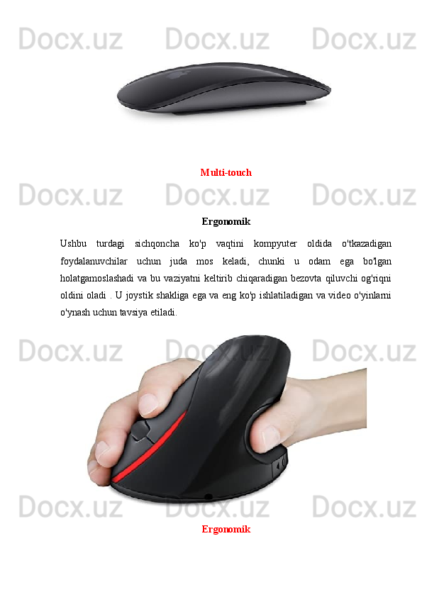 Multi-touch
Ergonomik
Ushbu   turdagi   sichqoncha   ko'p   vaqtini   kompyuter   oldida   o'tkazadigan
foydalanuvchilar   uchun   juda   mos   keladi,   chunki   u   odam   ega   bo'lgan
holatgamoslashadi   va bu  vaziyatni  keltirib chiqaradigan  bezovta  qiluvchi  og'riqni
oldini oladi . U joystik shakliga ega va eng ko'p ishlatiladigan va video o'yinlarni
o'ynash uchun tavsiya etiladi. 
Ergonomik 