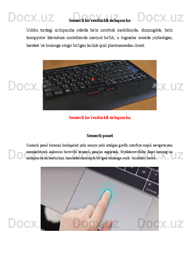 Sensorli ko'rsatkichli sichqoncha
Ushbu   turdagi   sichqoncha   odatda   ba'zi   noutbuk   modellarida,   shuningdek,   ba'zi
kompyuter   klaviatura   modellarida   mavjud   bo'lib,   u   tugmalar   orasida   joylashgan,
harakat va bosimga sezgir bo'lgan kichik qizil plastmassadan iborat.
Sensorli ko'rsatkichli sichqoncha
Sensorli panel
Sensorli panel kursorni boshqarish yoki menyu yoki istalgan grafik interfeys orqali navigatsiyani
osonlashtirish   imkonini   beruvchi   sensorli   panelni   anglatadi;   foydalanuvchilar   faqat   barmog'ini
sichqoncha ko'rsatkichini harakatlantirmoqchi bo'lgan tomonga surib  borishlari kerak. 