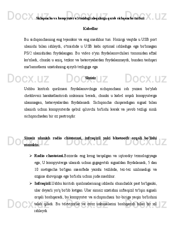 Sichqoncha va kompyuter o'rtasidagi aloqalarga qarab  sichqoncha turlari :
Kabellar
Bu sichqonchaning eng tejamkor va eng mashhur turi. Hozirgi vaqtda u USB port
ulanishi   bilan   ishlaydi,   o'tmishda   u   USB   kabi   optimal   ishlashga   ega   bo'lmagan
PS/2   ulanishidan   foydalangan.   Bu   video   o'yin   foydalanuvchilari   tomonidan   afzal
ko'riladi, chunki u aniq, tezkor va batareyalardan foydalanmaydi, bundan tashqari
ma'lumotlarni uzatishning ajoyib tezligiga ega.
Simsiz
Ushbu   kiritish   qurilmasi   foydalanuvchiga   sichqonchani   ish   yuzasi   bo'ylab
cheklovsiz   harakatlantirish   imkonini   beradi,   chunki   u   kabel   orqali   kompyuterga
ulanmagan,   batareyalardan   foydalanadi.   Sichqoncha   chiqaradigan   signal   bilan
ulanish   uchun   kompyuterda   qabul   qiluvchi   bo'lishi   kerak   va   javob   tezligi   simli
sichqonchadan bir oz pastroqdir.
Simsiz   ulanish   radio   chastotasi,   infraqizil   yoki   bluetooth   orqali   bo'lishi
mumkin.
 Radio   chastotasi. Bozorda   eng   keng   tarqalgan   va   iqtisodiy   texnologiyaga
ega; U kompyuterga ulanish uchun gigagertsli signaldan foydalanadi, 5 dan
10   metrgacha   bo'lgan   masofada   yaxshi   tezlikda,   tez-tez   uzilmasligi   va
ozgina shovqinga ega bo'lishi uchun juda mashhur.
 Infraqizil. Ushbu kiritish qurilmalarining ishlashi shunchalik past bo'lganki,
ular deyarli yo'q bo'lib ketgan. Ular simsiz uzatishni infraqizil to'lqin signali
orqali boshqaradi, bu kompyuter va sichqonchani  bir-biriga yaqin bo'lishini
talab   qiladi.   Bu   televizorlar   va   ovoz   uskunalarini   boshqarish   bilan   bir   xil
ishlaydi. 