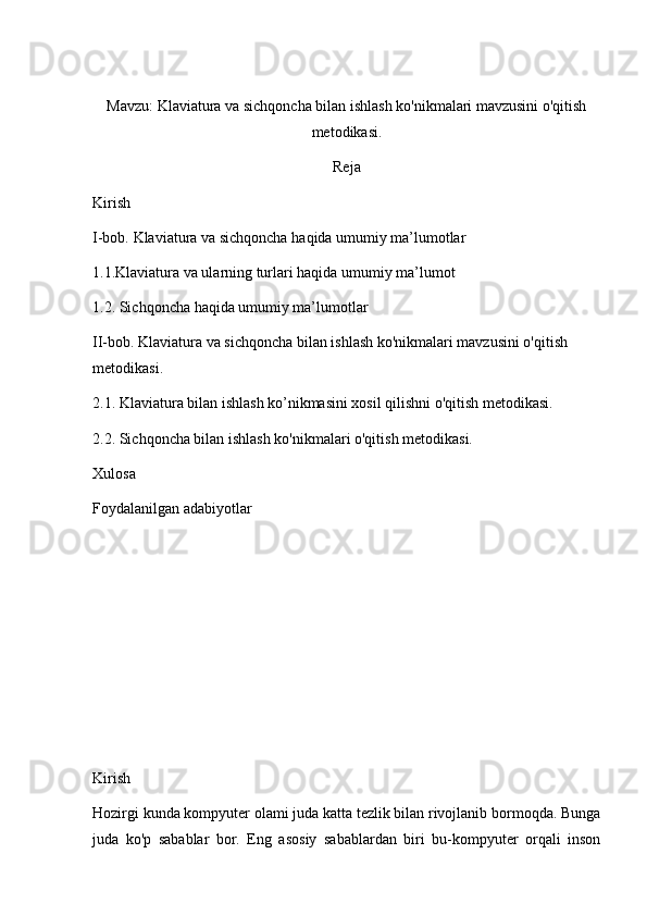 Mavzu: Klaviatura va sichqoncha bilan ishlash ko'nikmalari mavzusini o'qitish
metodikasi.
Reja
Kirish
I-bob.   Klaviatura va sichqoncha  haqida umumiy ma’lumotlar
1.1.Klaviatura va ularning turlari haqida umumiy ma’lumot
1.2. Sichqoncha  haqida umumiy ma’lumotlar
II-bob. Klaviatura va sichqoncha bilan ishlash ko'nikmalari mavzusini o'qitish 
metodikasi.
2.1.  Klaviatura bilan ishlash ko’nikmasini xosil qilishni  o'qitish metodikasi.    
2.2. Sichqoncha bilan ishlash ko'nikmalari o'qitish metodikasi.
Xulosa
Foydalanilgan adabiyotlar
Kirish
Hozirgi kunda kompyuter olami juda katta tezlik bilan rivojlanib bormoqda. Bunga
juda   ko'p   sabablar   bor.   Eng   asosiy   sabablardan   biri   bu-kompyuter   orqali   inson 