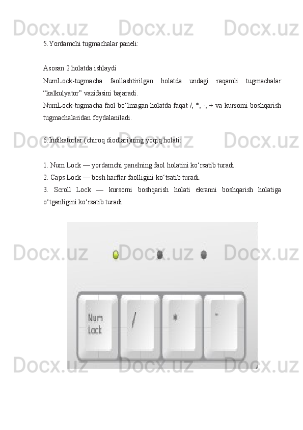 5.Yordamchi tugmachalar paneli:
Asosan 2 holatda ishlaydi
NumLock-tugmacha   faollashtirilgan   holatda   undagi   raqamli   tugmachalar
“kalkulyator” vazifasini bajaradi.
NumLock-tugmacha faol bo‘lmagan holatda faqat /, *, -, + va kursorni boshqarish
tugmachalaridan foydalaniladi.
6.Indikatorlar (chiroq diodlari)ning yoqiq holati:
1. Num Lock — yordamchi panelning faol holatini ko‘rsatib turadi.
2. Caps Lock — bosh harflar faolligini ko‘tsatib turadi.
3.   Scroll   Lock   —   kursorni   boshqarish   holati   ekranni   boshqarish   holatiga
o‘tganligini ko‘rsatib turadi. 