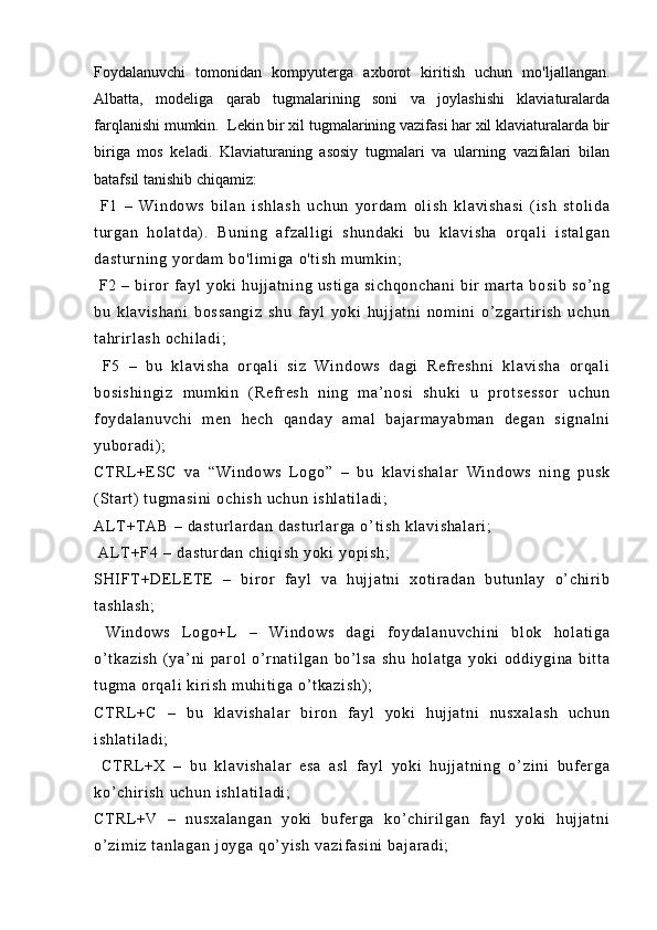 Foydalanuvchi   tomonidan   kompyuterga   axborot   kiritish   uchun   mo'ljallangan.
Albatta,   modeliga   qarab   tugmalarining   soni   va   joylashishi   klaviaturalarda
farqlanishi mumkin.  Lekin bir xil tugmalarining vazifasi har xil klaviaturalarda bir
biriga   mos   keladi.   Klaviaturaning   asosiy   tugmalari   va   ularning   vazifalari   bilan
batafsil tanishib chiqamiz:
  F 1   –   Wi nd ow s   b i l an   i sh l a sh   u ch un   y or da m   ol i sh   kl av i s ha si   ( i s h   s t o l i da
t ur ga n   ho l a t d a) .   Bu ni ng   af z al l i gi   s hu nd ak i   b u   kl av i s ha   or qa l i   i st al ga n
da st ur ni ng  y or d am   bo 'l i m i ga   o' t i sh   m u m ki n;
  F 2   –   bi r or   f ay l   yo ki   h uj j a t n i n g   us t i ga   si ch qo nc ha ni   bi r   m ar t a   b os i b   so ’ n g
bu   kl av i s ha ni   b os sa ng i z   s hu   f a yl   yo ki   hu j j at ni   nom i n i   o’ zg ar t i r i s h   uc hu n
t a hr i r l a sh  o ch i l ad i ;
  F 5   –   bu   k l a vi sh a   or qa l i   s i z   Wi nd ow s   da gi   R ef r es hn i   kl a vi sh a   or q al i
bo si sh i n gi z   m um ki n   ( R ef r es h   ni ng   m a ’ n os i   s hu ki   u   pr o t s es s or   uc hu n
f oy da l a nu vc hi   m en   he ch   q an da y   a m a l   ba j ar m a ya bm an   d eg an   s i g na l n i
yu bor ad i ) ;
CT RL +E SC   v a   “ Wi nd ow s   L o go ”   –   bu   kl av i s ha l a r   Wi nd ow s   ni ng   pu sk
( St ar t )  t ug m a si ni   oc hi sh   uc hu n  i s hl at i l ad i ;
AL T +T AB   –  da st ur l a r d an  d as t u r l ar ga  o’ t i sh   kl av i s ha l a r i ;
 AL T +F 4  –  da st ur da n  ch i q i s h  y ok i   yo pi sh ;
SHI FT + DE L E T E   –   bi r or   f a yl   va   h uj j at ni   xo t i r ad an   b ut unl ay   o’ ch i r i b
t a sh l a sh ;
  Wi nd ow s   L og o+L   –   W i n do ws   da gi   f oy da l a nu vc hi ni   bl ok   ho l a t i ga
o’ t ka zi sh   ( ya’ ni   pa r ol   o’ r na t i l g an   bo’ l s a   sh u   ho l a t g a   yo ki   o dd i y gi na   bi t t a
t u gm a  or q al i   ki r i s h  m uh i t i ga   o’ t ka zi sh ) ;
CT RL +C   –   b u   kl av i s ha l a r   b i r o n   f a yl   yo ki   h uj j a t n i   nu sx al as h   uc hu n
i s hl at i l ad i ;
  CT RL +X   –   b u   k l a vi sh al ar   es a   a sl   f ay l   y oki   hu j j at ni ng   o’ z i n i   b uf e r g a
ko’ ch i r i sh   uc hu n  i sh l a t i l a di ;
CT RL +V   –   n us xa l a ng an   y oki   b uf er g a   ko ’ c hi r i l ga n   f ay l   yo ki   h uj j a t n i
o’ z i m i z  t an l a ga n  j oy ga  q o’ y i s h  v az i f as i n i  b aj ar ad i ; 