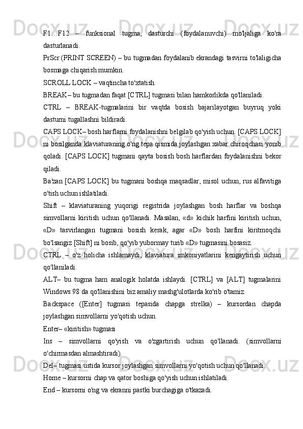 F1…F12   –   funksional   tugma,   dasturchi   (foydalanuvchi)   mo'ljaliga   ko'ra
dasturlanadi. 
PrScr (PRINT SCREEN) – bu tugmadan foydalanib ekrandagi tasvirni to'laligicha
bosmaga chiqarish mumkin. 
SCROLL LOCK – vaqtincha to'xtatish. 
BREAK– bu tugmadan faqat [CTRL] tugmasi bilan hamkorlikda qo'llaniladi. 
CTRL   –   BREAK-tugmalarini   bir   vaqtda   bosish   bajarilayotgan   buyruq   yoki
dasturni tugallashni bildiradi. 
CAPS LOCK– bosh harflarni foydalanishni belgilab qo'yish uchun. [CAPS LOCK]
ni bosilganda klaviaturaning o'ng tepa qismida joylashgan xabar chiroqchasi yonib
qoladi. [CAPS LOCK] tugmani qayta bosish bosh harflardan foydalanishni bekor
qiladi. 
Ba'zan [CAPS LOCK]  bu tugmani  boshqa maqsadlar, misol  uchun, rus alfavitiga
o'tish uchun ishlatiladi. 
Shift   –   klaviaturaning   yuqorigi   registrida   joylashgan   bosh   harflar   va   boshqa
simvollarni   kiritish   uchun   qo'llanadi.   Masalan,   «d»   kichik   harfini   kiritish   uchun,
«D»   tasvirlangan   tugmani   bosish   kerak,   agar   «D»   bosh   harfini   kiritmoqchi
bo'lsangiz [Shift] ni bosib, qo'yib yubormay turib «D» tugmasini bosasiz.  
CTRL   –   o'z   holicha   ishlamaydi,   klaviatura   imkoniyatlarini   kengaytirish   uchun
qo'llaniladi. 
ALT–   bu   tugma   ham   analogik   holatda   ishlaydi.   [CTRL]   va   [ALT]   tugmalarini
Windows 98 da qo'llanishini biz amaliy mashg'ulotlarda ko'rib o'tamiz. 
Backspace   ([Enter]   tugmasi   tepasida   chapga   strelka)   –   kursordan   chapda
joylashgan simvollarni yo'qotish uchun. 
Enter– «kiritish» tugmasi
Ins   –   simvollarni   qo'yish   va   o'zgartirish   uchun   qo'llanadi.   (simvollarni
o'chirmasdan almashtiradi). 
Del– tugmasi ustida kursor joylashgan simvollarni yo'qotish uchun qo'llanadi. 
Home – kursorni chap va qator boshiga qo'yish uchun ishlatiladi. 
End – kursorni o'ng va ekranni pastki burchagiga o'tkazadi.  