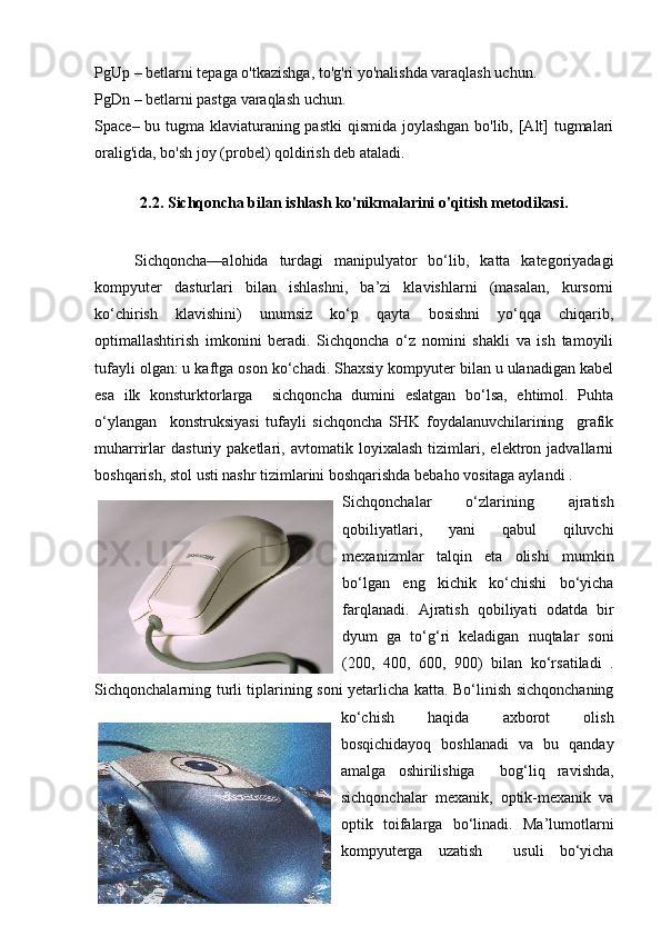 PgUp – betlarni tepaga o'tkazishga, to'g'ri yo'nalishda varaqlash uchun. 
PgDn – betlarni pastga varaqlash uchun.  
Space– bu tugma klaviaturaning pastki  qismida joylashgan bo'lib, [Alt] tugmalari
oralig'ida, bo'sh joy (probel) qoldirish deb ataladi. 
2.2. Sichqoncha bilan ishlash ko'nikmalarini o'qitish metodikasi.
Sichqoncha—alohida   turdagi   manipulyator   bo‘lib,   katta   kategoriyadagi
kompyuter   dasturlari   bilan   ishlashni,   ba’zi   klavishlarni   (masalan,   kursorni
ko‘chirish   klavishini)   unumsiz   ko‘p   qayta   bosishni   yo‘qqa   chiqarib,
optimallashtirish   imkonini   beradi.   Sichqoncha   o‘z   nomini   shakli   va   ish   tamoyili
tufayli olgan: u kaftga oson ko‘chadi. Shaxsiy kompyuter bilan u ulanadigan kabel
esa   ilk   konsturktorlarga     sichqoncha   dumini   eslatgan   bo‘lsa,   ehtimol.   Puhta
o‘ylangan     konstruksiyasi   tufayli   sichqoncha   SHK   foydalanuvchilarining     grafik
muharrirlar   dasturiy   paketlari,   avtomatik   loyixalash   tizimlari,   elektron   jadvallarni
boshqarish, stol usti nashr tizimlarini boshqarishda bebaho vositaga aylandi .
Sichqonchalar   o‘zlarining   ajratish
qobiliyatlari,   yani   qabul   qiluvchi
mexanizmlar   talqin   eta   olishi   mumkin
bo‘lgan   eng   kichik   ko‘chishi   bo‘yicha
farqlanadi.   Ajratish   qobiliyati   odatda   bir
dyum   ga   to‘g‘ri   keladigan   nuqtalar   soni
(200,   400,   600,   900)   bilan   ko‘rsatiladi   .
Sichqonchalarning turli tiplarining soni yetarlicha katta. Bo‘linish sichqonchaning
ko‘chish   haqida   axborot   olish
bosqichidayoq   boshlanadi   va   bu   qanday
amalga   oshirilishiga     bog‘liq   ravishda,
sichqonchalar   mexanik,   optik-mexanik   va
optik   toifalarga   bo‘linadi.   Ma’lumotlarni
kompyuterga   uzatish     usuli   bo‘yicha 