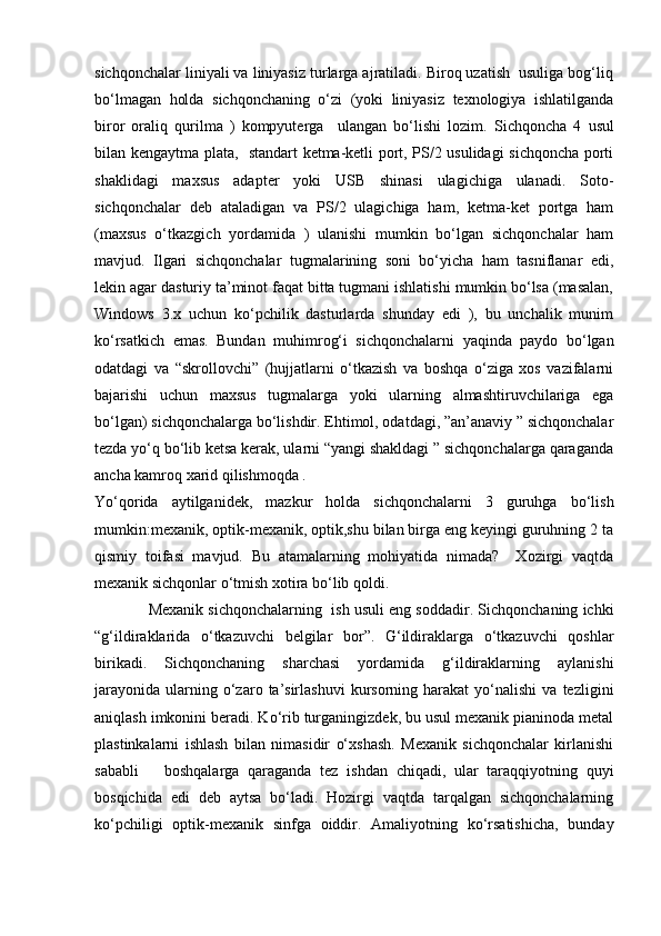 sichqonchalar liniyali va liniyasiz turlarga ajratiladi. Biroq uzatish  usuliga bog‘liq
bo‘lmagan   holda   sichqonchaning   o‘zi   (yoki   liniyasiz   texnologiya   ishlatilganda
biror   oraliq   qurilma   )   kompyuterga     ulangan   bo‘lishi   lozim.   Sichqoncha   4   usul
bilan kengaytma plata,   standart ketma-ketli port, PS/2 usulidagi sichqoncha porti
shaklidagi   maxsus   adapter   yoki   USB   shinasi   ulagichiga   ulanadi.   Soto-
sichqonchalar   deb   ataladigan   va   PS/2   ulagichiga   ham,   ketma-ket   portga   ham
(maxsus   o‘tkazgich   yordamida   )   ulanishi   mumkin   bo‘lgan   sichqonchalar   ham
mavjud.   Ilgari   sichqonchalar   tugmalarining   soni   bo‘yicha   ham   tasniflanar   edi,
lekin agar dasturiy ta’minot faqat bitta tugmani ishlatishi mumkin bo‘lsa (masalan,
Windows   3.x   uchun   ko‘pchilik   dasturlarda   shunday   edi   ),   bu   unchalik   munim
ko‘rsatkich   emas.   Bundan   muhimrog‘i   sichqonchalarni   yaqinda   paydo   bo‘lgan
odatdagi   va   “skrollovchi”   (hujjatlarni   o‘tkazish   va   boshqa   o‘ziga   xos   vazifalarni
bajarishi   uchun   maxsus   tugmalarga   yoki   ularning   almashtiruvchilariga   ega
bo‘lgan) sichqonchalarga bo‘lishdir. Ehtimol, odatdagi, ”an’anaviy ” sichqonchalar
tezda yo‘q bo‘lib ketsa kerak, ularni “yangi shakldagi ” sichqonchalarga qaraganda
ancha kamroq xarid qilishmoqda .
Yo‘qorida   aytilganidek,   mazkur   holda   sichqonchalarni   3   guruhga   bo‘lish
mumkin:mexanik, optik-mexanik, optik,shu bilan birga eng keyingi guruhning 2 ta
qismiy   toifasi   mavjud.   Bu   atamalarning   mohiyatida   nimada?     Xozirgi   vaqtda
mexanik sichqonlar o‘tmish xotira bo‘lib qoldi.
      Mexanik sichqonchalarning  ish usuli eng soddadir. Sichqonchaning ichki
“g‘ildiraklarida   o‘tkazuvchi   belgilar   bor”.   G‘ildiraklarga   o‘tkazuvchi   qoshlar
birikadi.   Sichqonchaning   sharchasi   yordamida   g‘ildiraklarning   aylanishi
jarayonida   ularning  o‘zaro  ta’sirlashuvi   kursorning  harakat   yo‘nalishi   va  tezligini
aniqlash imkonini beradi. Ko‘rib turganingizdek, bu usul mexanik pianinoda metal
plastinkalarni   ishlash   bilan   nimasidir   o‘xshash.   Mexanik   sichqonchalar   kirlanishi
sababli       boshqalarga   qaraganda   tez   ishdan   chiqadi,   ular   taraqqiyotning   quyi
bosqichida   edi   deb   aytsa   bo‘ladi.   Hozirgi   vaqtda   tarqalgan   sichqonchalarning
ko‘pchiligi   optik-mexanik   sinfga   oiddir.   Amaliyotning   ko‘rsatishicha,   bunday 