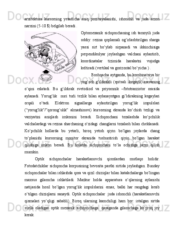 arxitektura   kursorning   yetarlicha   aniq   pozitsiyalanishi,   ishonchli   va   juda   arzon
narxini (5-10 $) belgilab beradi .
Optomexanik   sichqonchaning   ish   tamoyili   juda
oddiy:   rezina   qoplamali   og‘irlashtirilgan  sharga
yassi   sirt   bo‘ylab   sirpanadi   va   ikkinchisiga
perpendikulyar   joylashgan   valchani   aylantirib,
koordinatalar   tizimida   harakatni   vujudga
keltiradi (vertikal va gorizontal bo‘yicha ) .
Boshqacha aytganda, bu kombinatsiya bir
yog‘och   g‘ildirakli   (spitsali   -kegayli)   aravaning
o‘qini   eslatadi.   Bu   g‘ildirak   svetodiod   va   priyomnik   –fototranzistor   orasida
aylanadi.   Yorug‘lik     nuri   turli   tezlik   bilan   aylanayotgan   gi’ldirakning   kegaylari
orqali   o‘tadi.   Elektron   signallarga   aylantirilgan   yorug‘lik   impulslari
(“yorug‘lik”/”qorong‘ulik”   almashinuvi)   kursorning   ekranda   ko‘chish   tezligi   va
vaziyatini   aniqlash   imkonini   beradi.   Sichqonchani   tozalashda   ko‘pchilik
valchalardagi va rezina sharchaning o‘zidagi changlarni tozalash bilan cheklanadi.
Ko‘pchilik   hollarda   bu   yetarli,   biroq   yetish   qiyin   bo‘lgan   joylarda   chang
to‘planishi   kursorning   monitor   ekranida   tushuntirish   qiyin   bo‘lgan   harakat
qilishiga   imkon   beradi.   Bu   holatda   sichqonchani   to‘la   ochishga   jazm   qilish
mumkin. 
Optik   sichqonchalar   harakatlanuvchi   qismlardan   mutlaqo   holidir.
Fotodatchiklar sichqoncha korpusining bevosita pastki sirtida joylashgan. Bunday
sichqonchalar bilan ishlashda qora va qizil chiziqlar bilan katakchalarga bo‘lingan
maxsus   gilamcha   ishlatiladi.   Mazkur   holda   apparatura   o‘qlarning   aylanishi
natijasida   hosil   bo‘lgan   yorug‘lik   impulslarini   emas,   balki   har   rangdagi   kesib
o‘tilgan chiziqlarni sanaydi. Optik sichqonchalar    juda ishonchli  (harakatlanuvchi
qismalari   yo‘qligi   sababli).   Biroq   ularning   kamchiligi   ham   bor:   istalgan   sirtda
surila   oladigan   optik   mexanik   sichqonchaga     qaraganda   gilamchaga   ko‘proq   joy
kerak. 