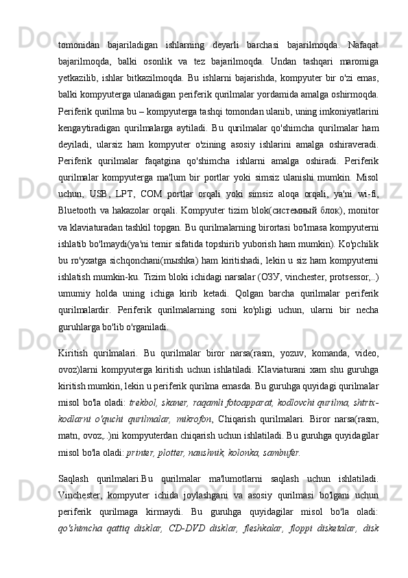 tomonidan   bajariladigan   ishlarning   deyarli   barchasi   bajarilmoqda.   Nafaqat
bajarilmoqda,   balki   osonlik   va   tez   bajarilmoqda.   Undan   tashqari   maromiga
yetkazilib,   ishlar   bitkazilmoqda.   Bu   ishlarni   bajarishda,   kompyuter   bir   o'zi   emas,
balki kompyuterga ulanadigan  periferik qurilmalar  yordamida amalga oshirmoqda.
Periferik qurilma  bu – kompyuterga tashqi tomondan ulanib, uning imkoniyatlarini
kengaytiradigan   qurilmalarga   aytiladi.   Bu   qurilmalar   qo'shimcha   qurilmalar   ham
deyiladi,   ularsiz   ham   kompyuter   o'zining   asosiy   ishlarini   amalga   oshiraveradi.
Periferik   qurilmalar   faqatgina   qo'shimcha   ishlarni   amalga   oshiradi.   Periferik
qurilmalar   kompyuterga   ma'lum   bir   portlar   yoki   simsiz   ulanishi   mumkin.   Misol
uchun,   USB,   LPT,   COM   portlar   orqali   yoki   simsiz   aloqa   orqali,   ya'ni   wi-fi,
Bluetooth   va  hakazolar   orqali.  Kompyuter   tizim   blok( системный   блок ),   monitor
va klaviaturadan   tashkil topgan. Bu qurilmalarning birortasi bo'lmasa kompyuterni
ishlatib bo'lmaydi(ya'ni temir sifatida topshirib yuborish ham mumkin). Ko'pchilik
bu ro'yxatga sichqonchani(m ы shka) ham kiritishadi, lekin u siz ham kompyuterni
ishlatish mumkin-ku. Tizim bloki ichidagi narsalar ( ОЗУ , vinchester, protsessor,..)
umumiy   holda   uning   ichiga   kirib   ketadi.   Qolgan   barcha   qurilmalar   periferik
qurilmalardir.   Periferik   qurilmalarning   soni   ko'pligi   uchun,   ularni   bir   necha
guruhlarga bo'lib o'rganiladi.
Kiritish   qurilmalari.   Bu   qurilmalar   biror   narsa(rasm,   yozuv,   komanda,   video,
ovoz)larni   kompyuterga   kiritish   uchun   ishlatiladi.   Klaviaturani   xam   shu   guruhga
kiritish mumkin, lekin u periferik qurilma emasda. Bu guruhga quyidagi qurilmalar
misol bo'la oladi:   trekbol, skaner, raqamli fotoapparat, kodlovchi qurilma, shtrix-
kodlarni   o'quchi   qurilmalar,   mikrofon ,   Chiqarish   qurilmalari.   Biror   narsa(rasm,
matn, ovoz,..)ni kompyuterdan chiqarish uchun ishlatiladi. Bu guruhga quyidagilar
misol bo'la oladi:  printer, plotter, naushnik, kolonka, sambufer.
Saqlash   qurilmalari. Bu   qurilmalar   ma'lumotlarni   saqlash   uchun   ishlatiladi.
Vinchester,   kompyuter   ichida   joylashgani   va   asosiy   qurilmasi   bo'lgani   uchun
periferik   qurilmaga   kirmaydi.   Bu   guruhga   quyidagilar   misol   bo'la   oladi:
qo'shimcha   qattiq   disklar,   CD-DVD   disklar,   fleshkalar,   floppi   disketalar,   disk 