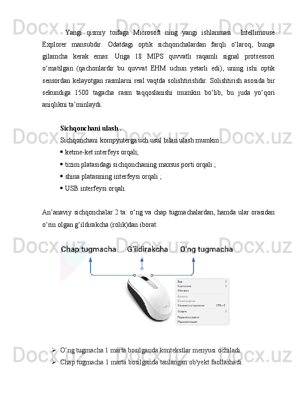 Yangi   qismiy   toifaga   Microsoft   ning   yangi   ishlanmasi     Intellimouse
Explorer   mansubdir.   Odatdagi   optik   sichqonchalardan   farqli   o‘laroq,   bunga
gilamcha   kerak   emas.   Unga   18   MIPS   quvvatli   raqamli   signal   protsessori
o‘rnatilgan   (qachonlardir   bu   quvvat   EHM   uchun   yetarli   edi),   uning   ishi   optik
sensordan kelayotgan rasmlarni real vaqtda solishtirishdir. Solishtirish asosida bir
sekundiga   1500   tagacha   rasm   taqqoslanishi   mumkin   bo‘lib,   bu   juda   yo‘qori
aniqlikni ta’minlaydi.
Sichqonchani ulash .
Sichqonchani kompyuterga uch usul bilan ulash mumkin :
 ketme-ket interfeys orqali;
 tizim platasidagi sichqonchaning maxsus porti orqali ;
 shina platasining interfeysi orqali ;
 USB interfeysi orqali.
An’anaviy sichqonchalar 2 ta: o‘ng va chap tugmachalardan, hamda ular orasidan
o‘rin olgan g‘ildirakcha (rolik)dan iborat.
 
 O‘ng tugmacha 1 marta bosilganda kontekstlar menyusi ochiladi. 
 Chap tugmacha 1 marta bosilganda tanlangan ob'yekt faollashadi.  