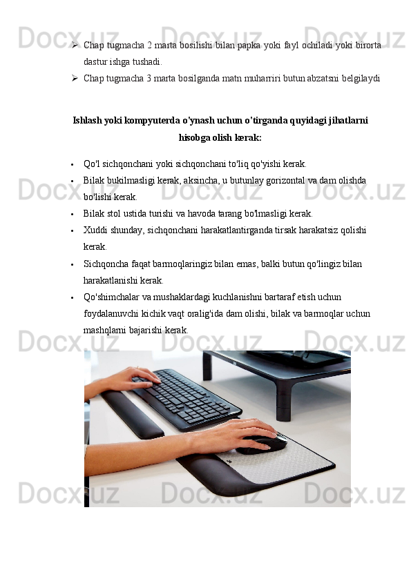  Chap tugmacha 2 marta bosilishi bilan papka yoki fayl ochiladi yoki birorta
dastur ishga tushadi. 
 Chap tugmacha 3 marta bosilganda matn muharriri butun abzatsni belgilaydi
Ishlash yoki kompyuterda o'ynash uchun o'tirganda quyidagi jihatlarni
hisobga olish kerak:
 Qo'l sichqonchani yoki sichqonchani to'liq qo'yishi kerak.
 Bilak bukilmasligi kerak, aksincha, u butunlay gorizontal va dam olishda 
bo'lishi kerak.
 Bilak stol ustida turishi va havoda tarang bo'lmasligi kerak.
 Xuddi shunday, sichqonchani harakatlantirganda tirsak harakatsiz qolishi 
kerak.
 Sichqoncha faqat barmoqlaringiz bilan emas, balki butun qo'lingiz bilan 
harakatlanishi kerak.
 Qo'shimchalar va mushaklardagi kuchlanishni bartaraf etish uchun 
foydalanuvchi kichik vaqt oralig'ida dam olishi, bilak va barmoqlar uchun 
mashqlarni bajarishi kerak. 