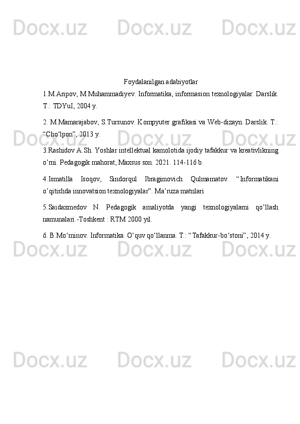 Foydalanilgan adabiyotlar
1.M.Aripov, M.Muhammadiyev. Informatika, informasion texnologiyalar.   Darslik.
T.: TDYuI, 2004 y.
2. M.Mamarajabov, S.Tursunov. Kompyuter grafikasi va Web-dizayn. Darslik. T.:
“Cho‘lpon”, 2013 y.
3.Rashidov A.Sh. Yoshlar intellektual kamolotida ijodiy tafakkur va kreativlikning
o’rni. Pedagogik mahorat, Maxsus son. 2021. 114-116 b.
4. Ismatilla   Isoqov,   Sindorqul   Ibragimovich   Qulmamatov.   “Informatikani
o’qitishda innovatsion texnologiyalar”. Ma’ruza matnlari
5.Saidaxmedov   N.   Pedagogik   amaliyotda   yangi   texnologiyalarni   qo’llash
namunalari.-Toshkent : RTM 2000 yil.
6.  B.Mo minov. Informatika. O‘quv qo‘llanma. ʻ T.: “Tafakkur-bo stoni”, 2014 y.	ʻ   