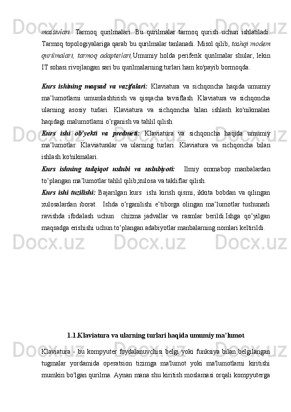 massivlari.   Tarmoq   qurilmalari.   Bu   qurilmalar   tarmoq   qurish   uchun   ishlatiladi.
Tarmoq topologiyalariga qarab bu qurilmalar tanlanadi. Misol qilib,  tashqi modem
qurilmalari,   tarmoq   adapterlari, Umumiy   holda   periferik   qurilmalar   shular,   lekin
IT sohasi rivojlangan sari bu qurilmalarning turlari ham ko'payib bormoqda. 
Kurs   ishining   maqsad   va   vazifalari:   Klaviatura   va   sichqoncha   haqida   umumiy
ma’lumotlarni   umumlashtirish   va   qisqacha   tavsiflash.   Klaviatura   va   sichqoncha
ularning   asosiy   turlari.   Klaviatura   va   sichqoncha   bilan   ishlash   ko'nikmalari
haqidagi malumotlarni o’rganish va tahlil qilish.
Kurs   ishi   ob’yekti   va   predmeti:   Klaviatura   va   sichqoncha   haqida   umumiy
ma’lumotlar .   Klaviaturalar   va   ularning   turlari .   Klaviatura   va   sichqoncha   bilan
ishlash ko'nikmalari.
Kurs   ishning   tadqiqot   uslubi   va   uslubiyoti:     Ilmiy   ommabop   manbalardan
to’plangan ma’lumotlar tahlil qilib,xulosa va takliflar qilish.
Kurs   ishi   tuzilishi:   Bajarilgan   kurs     ishi   kirish   qismi,   ikkita   bobdan   va   qilingan
xulosalardan   iborat.     Ishda   o’rganilishi   e’tiborga   olingan   ma’lumotlar   tushunarli
ravishda   ifodalash   uchun     chizma   jadvallar   va   rasmlar   berildi.Ishga   qo’yilgan
maqsadga erishishi uchun to’plangan adabiyotlar manbalarning nomlari keltirildi. 
1.1.Klaviatura va ularning turlari haqida umumiy ma’lumot
Klaviatura  -   bu   kompyuter   foydalanuvchisi   belgi   yoki   funksiya   bilan   belgilangan
tugmalar   yordamida   operatsion   tizimga   ma'lumot   yoki   ma'lumotlarni   kiritishi
mumkin bo'lgan qurilma. Aynan mana shu kiritish moslamasi orqali kompyuterga 
